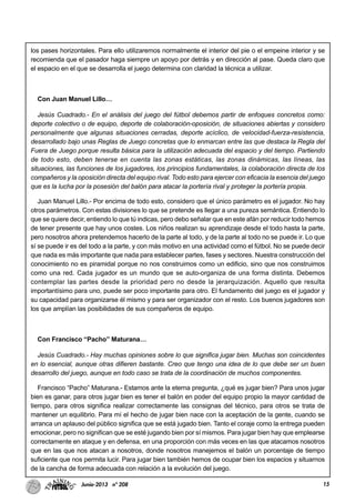 15Junio-2013 nº 208
los pases horizontales. Para ello utilizaremos normalmente el interior del pie o el empeine interior y se
recomienda que el pasador haga siempre un apoyo por detrás y en dirección al pase. Queda claro que
el espacio en el que se desarrolla el juego determina con claridad la técnica a utilizar.
Con Juan Manuel Lillo…
Jesús Cuadrado.- En el análisis del juego del fútbol debemos partir de enfoques concretos como:
deporte colectivo o de equipo, deporte de colaboración-oposición, de situaciones abiertas y considero
personalmente que algunas situaciones cerradas, deporte acíclico, de velocidad-fuerza-resistencia,
desarrollado bajo unas Reglas de Juego concretas que lo enmarcan entre las que destaca la Regla del
Fuera de Juego porque resulta básica para la utilización adecuada del espacio y del tiempo. Partiendo
de todo esto, deben tenerse en cuenta las zonas estáticas, las zonas dinámicas, las líneas, las
situaciones, las funciones de los jugadores, los principios fundamentales, la colaboración directa de los
compañeros y la oposición directa del equipo rival. Todo esto para ejercer con eficacia la esencia del juego
que es la lucha por la posesión del balón para atacar la portería rival y proteger la portería propia.
Juan Manuel Lillo.- Por encima de todo esto, considero que el único parámetro es el jugador. No hay
otros parámetros. Con estas divisiones lo que se pretende es llegar a una pureza semántica. Entiendo lo
que se quiere decir, entiendo lo que tú indicas, pero debo señalar que en este afán por reducir todo hemos
de tener presente que hay unos costes. Los niños realizan su aprendizaje desde el todo hasta la parte,
pero nosotros ahora pretendemos hacerlo de la parte al todo, y de la parte al todo no se puede ir. Lo que
sí se puede ir es del todo a la parte, y con más motivo en una actividad como el fútbol. No se puede decir
que nada es más importante que nada para establecer partes, fases y sectores. Nuestra construcción del
conocimiento no es piramidal porque no nos construimos como un edificio, sino que nos construimos
como una red. Cada jugador es un mundo que se auto-organiza de una forma distinta. Debemos
contemplar las partes desde la prioridad pero no desde la jerarquización. Aquello que resulta
importantísimo para uno, puede ser poco importante para otro. El fundamento del juego es el jugador y
su capacidad para organizarse él mismo y para ser organizador con el resto. Los buenos jugadores son
los que amplían las posibilidades de sus compañeros de equipo.
Con Francisco “Pacho” Maturana…
Jesús Cuadrado.- Hay muchas opiniones sobre lo que significa jugar bien. Muchas son coincidentes
en lo esencial, aunque otras difieren bastante. Creo que tengo una idea de lo que debe ser un buen
desarrollo del juego, aunque en todo caso se trata de la coordinación de muchos componentes.
Francisco “Pacho” Maturana.- Estamos ante la eterna pregunta, ¿qué es jugar bien? Para unos jugar
bien es ganar, para otros jugar bien es tener el balón en poder del equipo propio la mayor cantidad de
tiempo, para otros significa realizar correctamente las consignas del técnico, para otros se trata de
mantener un equilibrio. Para mí el hecho de jugar bien nace con la aceptación de la gente, cuando se
arranca un aplauso del público significa que se está jugado bien. Tanto el coraje como la entrega pueden
emocionar, pero no significan que se esté jugando bien por sí mismos. Para jugar bien hay que emplearse
correctamente en ataque y en defensa, en una proporción con más veces en las que atacamos nosotros
que en las que nos atacan a nosotros, donde nosotros manejemos el balón un porcentaje de tiempo
suficiente que nos permita lucir. Para jugar bien también hemos de ocupar bien los espacios y situarnos
de la cancha de forma adecuada con relación a la evolución del juego.
 