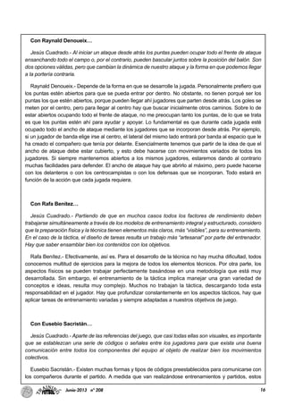 16Junio-2013 nº 208
Con Raynald Denoueix…
Jesús Cuadrado.- Al iniciar un ataque desde atrás los puntas pueden ocupar todo el frente de ataque
ensanchando todo el campo o, por el contrario, pueden bascular juntos sobre la posición del balón. Son
dos opciones válidas, pero que cambian la dinámica de nuestro ataque y la forma en que podemos llegar
a la portería contraria.
Raynald Denoueix.- Depende de la forma en que se desarrolle la jugada. Personalmente prefiero que
los puntas estén abiertos para que se pueda entrar por dentro. No obstante, no tienen porqué ser los
puntas los que estén abiertos, porque pueden llegar ahí jugadores que parten desde atrás. Los goles se
meten por el centro, pero para llegar al centro hay que buscar inicialmente otros caminos. Sobre lo de
estar abiertos ocupando todo el frente de ataque, no me preocupan tanto los puntas, de lo que se trata
es que los puntas estén ahí para ayudar y apoyar. Lo fundamental es que durante cada jugada esté
ocupado todo el ancho de ataque mediante los jugadores que se incorporan desde atrás. Por ejemplo,
si un jugador de banda elige irse al centro, el lateral del mismo lado entrará por banda al espacio que le
ha creado el compañero que tenía por delante. Esencialmente tenemos que partir de la idea de que el
ancho de ataque debe estar cubierto, y esto debe hacerse con movimientos variados de todos los
jugadores. Si siempre mantenemos abiertos a los mismos jugadores, estaremos dando al contrario
muchas facilidades para defender. El ancho de ataque hay que abrirlo al máximo, pero puede hacerse
con los delanteros o con los centrocampistas o con los defensas que se incorporan. Todo estará en
función de la acción que cada jugada requiera.
Con Rafa Benítez…
Jesús Cuadrado.- Partiendo de que en muchos casos todos los factores de rendimiento deben
trabajarse simultáneamente a través de los modelos de entrenamiento integral y estructurado, considero
que la preparación física y la técnica tienen elementos más claros, más “visibles”, para su entrenamiento.
En el caso de la táctica, el diseño de tareas resulta un trabajo más “artesanal” por parte del entrenador.
Hay que saber ensamblar bien los contenidos con los objetivos.
Rafa Benítez.- Efectivamente, así es. Para el desarrollo de la técnica no hay mucha dificultad, todos
conocemos multitud de ejercicios para la mejora de todos los elementos técnicos. Por otra parte, los
aspectos físicos se pueden trabajar perfectamente basándose en una metodología que está muy
desarrollada. Sin embargo, el entrenamiento de la táctica implica manejar una gran variedad de
conceptos e ideas, resulta muy complejo. Muchos no trabajan la táctica, descargando toda esta
responsabilidad en el jugador. Hay que profundizar constantemente en los aspectos tácticos, hay que
aplicar tareas de entrenamiento variadas y siempre adaptadas a nuestros objetivos de juego.
Con Eusebio Sacristán…
Jesús Cuadrado.- Aparte de las referencias del juego, que casi todas ellas son visuales, es importante
que se establezcan una serie de códigos o señales entre los jugadores para que exista una buena
comunicación entre todos los componentes del equipo al objeto de realizar bien los movimientos
colectivos.
Eusebio Sacristán.- Existen muchas formas y tipos de códigos preestablecidos para comunicarse con
los compañeros durante el partido. A medida que van realizándose entrenamientos y partidos, estos
 