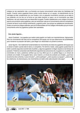 17Junio-2013 nº 208
códigos se van asentando más y se fomenta una buena comunicación entre todos los futbolistas del
equipo. Cuando varios jugadores llevan juntos mucho tiempo en un equipo, el entendimiento de los
mensajes es total, simplemente con una mirada o con un pequeño movimiento concreto ya se sabe lo
que pretende uno de otro en la forma en que debe hacerse un pase o en el movimiento que debe
realizarse o de qué manera hay que desarrollar la jugada. Pueden establecerse unos códigos concretos
para la comunicación entre jugadores, pero se mecanizan más por el conocimiento entre los compañeros
a través de llevar mucho tiempo entrenando y jugando juntos, que porque se establezcan previamente.
Existe una serie de códigos estándar, pero los fundamentales son los códigos individuales que por el buen
conocimiento entre los jugadores quedan bien asentados.
Con Javier Aguirre…
Jesús Cuadrado.- Las jugadas que realiza cada jugador con balón son importantísimas, lógicamente.
Pero los movimientos del resto de los compañeros del equipo son los que determinan las posibilidades
para mantener la posesión del balón y para llegar con efectividad a la portería contraria.
Javier Aguirre.- Son totalmente fundamentales los movimientos de todos los jugadores del equipo que
no tienen el balón cuando éste le tiene un compañero. Por término medio, cada jugador puede tener el
balón cuarenta segundos durante todo el partido, y algunos jugadores no llegan siquiera a ese tiempo de
posesión. Podemos comprobar esto fácilmente siguiendo las evoluciones de un jugador en un partido con
cronómetro en mano, podremos verificar que es muy difícil que en un partido llegue a un minuto de
contacto con el balón. Si el jugador tiene, como máximo, un minuto de contacto con el balón, ¿qué hace
durante los otros ochenta y nueve minutos?, ¿cómo participa?, ¿cómo ayuda a su equipo?, ¿cómo hace
las coberturas, los desmarques y los movimientos sin balón ante cada situación del juego?
 