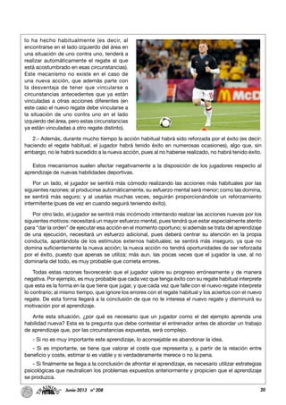 lo ha hecho habitualmente (es decir, al
encontrarse en el lado izquierdo del área en
una situación de uno contra uno, tenderá a
realizar automáticamente el regate al que
está acostumbrado en esas circunstancias).
Este mecanismo no existe en el caso de
una nueva acción, que además parte con
la desventaja de tener que vincularse a
circunstancias antecedentes que ya están
vinculadas a otras acciones diferentes (en
este caso el nuevo regate debe vincularse a
la situación de uno contra uno en el lado
izquierdo del área, pero estas circunstancias
ya están vinculadas a otro regate distinto).
2.- Además, durante mucho tiempo la acción habitual habrá sido reforzada por el éxito (es decir:
haciendo el regate habitual, el jugador habrá tenido éxito en numerosas ocasiones), algo que, sin
embargo, no le habrá sucedido a la nueva acción, pues al no haberse realizado, no habrá tenido éxito.
Estos mecanismos suelen afectar negativamente a la disposición de los jugadores respecto al
aprendizaje de nuevas habilidades deportivas.
Por un lado, el jugador se sentirá más cómodo realizando las acciones más habituales por las
siguientes razones: al producirse automáticamente, su esfuerzo mental será menor; como las domina,
se sentirá más seguro; y al usarlas muchas veces, seguirán proporcionándole un reforzamiento
intermitente (pues de vez en cuando seguirá teniendo éxito).
Por otro lado, el jugador se sentirá más incómodo intentando realizar las acciones nuevas por los
siguientes motivos: necesitará un mayor esfuerzo mental, pues tendrá que estar especialmente atento
para “dar la orden” de ejecutar esa acción en el momento oportuno; si además se trata del aprendizaje
de una ejecución, necesitará un esfuerzo adicional, pues deberá centrar su atención en la propia
conducta, apartándola de los estímulos externos habituales; se sentirá más inseguro, ya que no
domina suficientemente la nueva acción; la nueva acción no tendrá oportunidades de ser reforzada
por el éxito, puesto que apenas se utiliza; más aun, las pocas veces que el jugador la use, al no
dominarla del todo, es muy probable que cometa errores.
Todas estas razones favorecerán que el jugador valore su progreso erróneamente y de manera
negativa. Por ejemplo, es muy probable que cada vez que tenga éxito con su regate habitual interprete
que esta es la forma en la que tiene que jugar, y que cada vez que falle con el nuevo regate interprete
lo contrario; al mismo tiempo, que ignore los errores con el regate habitual y los aciertos con el nuevo
regate. De esta forma llegará a la conclusión de que no le interesa el nuevo regate y disminuirá su
motivación por el aprendizaje.
Ante esta situación, ¿por qué es necesario que un jugador como el del ejemplo aprenda una
habilidad nueva? Esta es la pregunta que debe contestar el entrenador antes de abordar un trabajo
de aprendizaje que, por las circunstancias expuestas, será complejo.
- Si no es muy importante este aprendizaje, lo aconsejable es abandonar la idea.
- Si es importante, se tiene que valorar el coste que representa y, a partir de la relación entre
beneficio y coste, estimar si es viable y si verdaderamente merece o no la pena.
- Si finalmente se llega a la conclusión de afrontar el aprendizaje, es necesario utilizar estrategias
psicológicas que neutralicen los problemas expuestos anteriormente y propicien que el aprendizaje
se produzca.
20Junio-2013 nº 208
 
