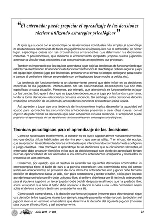22Junio-2013 nº 208
Al igual que sucede con el aprendizaje de las decisiones individuales más simples, el aprendizaje
de las decisiones coordinadas de todos los jugadores del equipo requiere que el entrenador, en primer
lugar, especifique cuáles son las circunstancias antecedentes que determinan las decisiones
correctas. Y posteriormente, que mediante el entrenamiento apropiado, propicie que los jugadores
aprendan a vincular esas decisiones a las circunstancias antecedentes que procedan.
También es importante que los equipos aprendan a jugar bajo las tendencias de funcionamiento que
establezca el entrenador. Una tendencia de funcionamiento indica la directriz que debería seguir el juego
del equipo (por ejemplo: jugar por las bandas, presionar en el centro del campo, replegarse para dejarle
el campo al contrario e intentar sorprenderle con contraataques, tocar mucho la pelota, etc.).
La tendencia de funcionamiento es un planteamiento general que debe influir en las decisiones
concretas de los jugadores, interactuando con las circunstancias antecedentes que son más
específicas de cada situación. Pensemos, por ejemplo, que la tendencia de funcionamiento es jugar
por las bandas. Esto querrá decir que los jugadores deben procurar jugar por las bandas y, por tanto,
tender a tomar decisiones relacionadas con esta tendencia. Sin embargo, estas decisiones deberán
producirse en función de los estímulos antecedentes concretos presentes en cada jugada.
Así, aprender a jugar bajo una tendencia de funcionamiento implica desarrollar la capacidad del
equipo para aprovechar las circunstancias antecedentes presentes o crear otras nuevas, con el
objetivo de poder tomar las decisiones que sean coherentes con esa tendencia. El entrenador puede
propiciar el aprendizaje de las decisiones tácticas utilizando estrategias psicológicas.
Técnicas psicológicas para el aprendizaje de las decisiones
Como se ha señalado anteriormente, la cuestión no es que el jugador asimile nuevos movimientos,
sino que decida utilizar habilidades que domina peor o que apenas utiliza. Y en el caso del equipo,
que se aprendan las múltiples decisiones individuales que interactuando coordinadamente configuran
el juego colectivo. Para promover el aprendizaje de las decisiones que se consideran relevantes, el
entrenador debe organizar ejercicios en los que las decisiones que son objeto de aprendizaje tengan
muchas oportunidades de ser asociadas a los estímulos antecedentes apropiados y reforzadas en
presencia de tales estímulos.
Pensemos, por ejemplo, que el objetivo es aprender las siguientes decisiones coordinadas: un
centrocampista tiene el balón de cara a la portería contraria en una determinada zona del campo
(estímulos antecedentes); en presencia de esos estímulos antecedentes otro jugador debe tomar la
decisión de desplazarse hacia un lado, bien para desmarcarse y recibir el balón, o bien para llevarse
a un defensa contrario con él y dejar un hueco libre; si se lleva al defensa con él (estímulo antecedente
para el siguiente jugador), un tercer jugador debe decidir desplazarse al hueco que ha quedado libre;
ahora, el jugador que tiene el balón debe aprender a decidir si pasa a uno u otro compañero según
actúe el defensa contrario (estímulo antecedente para él).
Como puede comprobarse, a la decisión que toma un jugador (moverse para desmarcarse) sigue
otra decisión de los jugadores rivales (por ejemplo, seguirle para evitar el desmarque). La decisión del
jugador rival es un estímulo antecedente que determina la decisión del siguiente jugador (moverse
para ocupar el hueco libre), y así sucesivamente.
“El entrenador puede propiciar el aprendizaje de las decisiones
tácticas utilizando estrategias psicológicas”
 