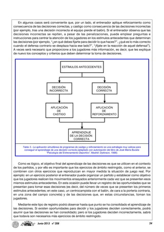 24Junio-2013 nº 208
En algunos casos será conveniente que, por un lado, el entrenador aplique reforzamiento como
consecuencia de las decisiones correctas, y castigo como consecuencia de las decisiones incorrectas
(por ejemplo, tras una decisión incorrecta el equipo pierde el balón). Si el entrenador observa que las
decisiones incorrectas se repiten, a pesar de las penalizaciones, puede emplear preguntas e
instrucciones para centrar la atención de los jugadores en los estímulos antecedentes que determinan
las decisiones (por ejemplo, “¿en qué debes fijarte para decidir lo que haces?”, ¿qué es lo más correcto
cuando el defensa contrario se desplaza hacia ese lado?”, “¡fíjate en la reacción de aquel defensa!”).
A veces será necesario que proporcione a los jugadores más información, es decir, que les explique
de nuevo los conceptos y criterios que deben determinar la toma de decisiones.
Como es lógico, el objetivo final del aprendizaje de las decisiones es que se utilicen en el contexto
de los partidos, y por ello es importante que los ejercicios de ámbito restringido, como el anterior, se
combinen con otros ejercicios que reproduzcan en mayor medida la situación de juego real. Por
ejemplo: en un ejercicio posterior el entrenador puede organizar un partido y establecer como objetivo
que los jugadores realicen los movimientos ensayados anteriormente cada vez que se presenten esos
mismos estímulos antecedentes. En esta ocasión puede llevar un registro de las oportunidades que se
presentan para tomar esas decisiones (es decir, del número de veces que se presenten los primeros
estímulos antecedentes; en este caso, un centrocampista con el balón, de cara a la portería contraria,
en una zona del campo concreta) y de las decisiones que, en estas circunstancias, toman los
jugadores.
Mediante este tipo de registro podrá observar hasta que punto se ha consolidado el aprendizaje de
las decisiones. Si existen oportunidades para decidir y los jugadores deciden correctamente, podrá
asumir que las decisiones se han consolidado; pero si los jugadores deciden incorrectamente, sabrá
que todavía son necesarios más ejercicios de ámbito restringido.
 