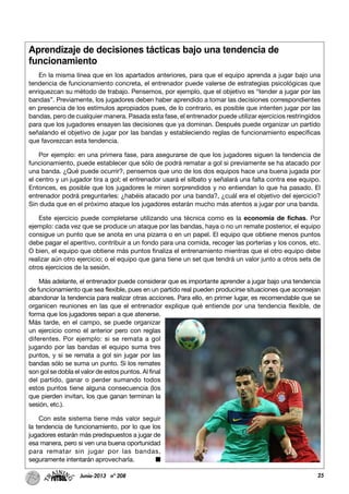 25Junio-2013 nº 208
Aprendizaje de decisiones tácticas bajo una tendencia de
funcionamiento
En la misma línea que en los apartados anteriores, para que el equipo aprenda a jugar bajo una
tendencia de funcionamiento concreta, el entrenador puede valerse de estrategias psicológicas que
enriquezcan su método de trabajo. Pensemos, por ejemplo, que el objetivo es “tender a jugar por las
bandas”. Previamente, los jugadores deben haber aprendido a tomar las decisiones correspondientes
en presencia de los estímulos apropiados pues, de lo contrario, es posible que intenten jugar por las
bandas, pero de cualquier manera. Pasada esta fase, el entrenador puede utilizar ejercicios restringidos
para que los jugadores ensayen las decisiones que ya dominan. Después puede organizar un partido
señalando el objetivo de jugar por las bandas y estableciendo reglas de funcionamiento específicas
que favorezcan esta tendencia.
Por ejemplo: en una primera fase, para asegurarse de que los jugadores siguen la tendencia de
funcionamiento, puede establecer que sólo de podrá rematar a gol si previamente se ha atacado por
una banda. ¿Qué puede ocurrir?, pensemos que uno de los dos equipos hace una buena jugada por
el centro y un jugador tira a gol; el entrenador usará el silbato y señalará una falta contra ese equipo.
Entonces, es posible que los jugadores le miren sorprendidos y no entiendan lo que ha pasado. El
entrenador podrá preguntarles: ¿habéis atacado por una banda?, ¿cuál era el objetivo del ejercicio?
Sin duda que en el próximo ataque los jugadores estarán mucho más atentos a jugar por una banda.
Este ejercicio puede completarse utilizando una técnica como es la economía de fichas. Por
ejemplo: cada vez que se produce un ataque por las bandas, haya o no un remate posterior, el equipo
consigue un punto que se anota en una pizarra o en un papel. El equipo que obtiene menos puntos
debe pagar el aperitivo, contribuir a un fondo para una comida, recoger las porterías y los conos, etc.
O bien, el equipo que obtiene más puntos finaliza el entrenamiento mientras que el otro equipo debe
realizar aún otro ejercicio; o el equipo que gana tiene un set que tendrá un valor junto a otros sets de
otros ejercicios de la sesión.
Más adelante, el entrenador puede considerar que es importante aprender a jugar bajo una tendencia
de funcionamiento que sea flexible, pues en un partido real pueden producirse situaciones que aconsejan
abandonar la tendencia para realizar otras acciones. Para ello, en primer lugar, es recomendable que se
organicen reuniones en las que el entrenador explique qué entiende por una tendencia flexible, de
forma que los jugadores sepan a que atenerse.
Más tarde, en el campo, se puede organizar
un ejercicio como el anterior pero con reglas
diferentes. Por ejemplo: si se remata a gol
jugando por las bandas el equipo suma tres
puntos, y si se remata a gol sin jugar por las
bandas sólo se suma un punto. Si los remates
son gol se dobla el valor de estos puntos. Al final
del partido, ganar o perder sumando todos
estos puntos tiene alguna consecuencia (los
que pierden invitan, los que ganan terminan la
sesión, etc.).
Con este sistema tiene más valor seguir
la tendencia de funcionamiento, por lo que los
jugadores estarán más predispuestos a jugar de
esa manera, pero si ven una buena oportunidad
para rematar sin jugar por las bandas,
seguramente intentarán aprovecharla.
 