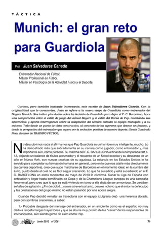 26Junio-2013 nº 208
Munich: el gran reto
para Guardiola
N
o descubrimos nada si afirmamos que Pep Guardiola es un hombre muy inteligente, mucho. Lo
ha demostrado más que sobradamente en su carrera como jugador, como entrenador y, más
importante aún, como persona. Su marcha del F. C. BARCELONA al final de la temporada 2011-
12, dejando un balance de títulos abrumador y el recuerdo de un fútbol excelso y su descanso de un
año en Nueva York, son nuevas pruebas de su agudeza. La estancia en los Estados Unidos le ha
servido para completar su formación humana en general, pero en lo que nos atañe más directamente
(su carrera deportiva), creo que supo marcharse de Barcelona en el momento ideal, en la cumbre del
éxito, punto desde el cual no es fácil seguir creciendo. Lo que ha sucedido y está sucediendo en el F.
C. BARCELONA en estos momentos de mayo de 2013 lo confirma. Ganar la Liga de España con
antelación y llegar hasta semifinales de Copa y de la Champions League europea es una campaña
fenomenal, pero creo que lo que se está viviendo en torno a ella dista de ser armonioso. Se perciben
señales de agitación. ¿Fin de ciclo?... no me atrevería a tanto, pero es notorio que el entorno del equipo
y las prestaciones del grupo mismo no están pasando por una época alegre.
Cuando Pep decidió rematar su trayectoria con el equipo azulgrana dejó una herencia dorada,
pero con sombras crecientes, a saber:
1.- Probable desgaste del mensaje del entrenador, en un ambiente como es el español, no muy
dado a respetar largas trayectorias y que se aburre muy pronto de las “caras” de los responsables de
los banquillos, aún siendo gente de éxito como Pep.
Entrenador Nacional de Fútbol.
Máster Profesional en Fútbol.
Máster en Psicología de la Actividad Física y el Deporte.
Por Juan Salvadores Canedo
T Á C T I C A
Curioso, pero también bastante interesante, este escrito de Juan Salvadores Canedo. Con la
originalidad que le caracteriza, Juan se refiere a la nueva etapa de Guardiola como entrenador del
Bayern Munich. Nos indica pinceladas sobre la decisión de Guardiola para dejar el F. C. Barcelona, hace
una comparación entre el estilo de juego del actual Bayern y el estilo del Barsa de Pep, resaltando sus
diferencias; y aporta interrogantes sobre la adaptación del técnico catalán al equipo muniqués y a su
entorno. Todo desde un punto de vista constructivo, al contrario de los agoreros que desean un fracaso, y
desde la perspectiva del entrenador que espera ver la evolución positiva de nuestro deporte. (Jesús Cuadrado
Pino, director de TRAINING FÚTBOL)
 