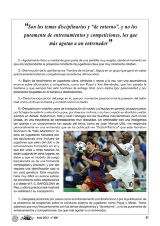 27Junio-2013 nº 208 27
2.- Agotamiento físico y mental de gran parte de una plantilla muy exigida, desde el momento en
que era sorprendente la presencia constante de jugadores clave que muy raramente rotaban.
3.- Disminución de lo que llamamos “hambre de victorias”, lógica en un grupo que ganó sin cesar
prácticamente todas las competiciones durante los últimos años.
4.- Bajón de rendimiento en jugadores clave, símbolos y nexos a la vez, con una ascendencia
enorme sobre aficionados y compañeros, como son Puyol y Xavi Hernández, que han pasado la
treintena y que siempre han sido hombres de entrega total, poco dados (por personalidad y por
posiciones ocupadas en el campo) a dosificaciones.
5.- Cierta barroquización del juego en sí, que por momentos parecía tomar la posesión del balón
más como un fin en sí misma y no tanto como un medio.
6.- Desgaste por notables casos de inadaptación al modelo o al equipo en general, protagonizados
por fichajes de auténtico relumbrón y que, por diversos motivos, o no han cuajado en absoluto o están
siempre en debate. Ibrahimovic, Villa y Cesc Fábregas son las muestras más llamativas, pero no las
únicas, en una trayectoria de contrataciones muy discutible. Un entrenador con una inteligencia
tan grande y un conocimiento tan agudo del tema, como es Juan Manuel Lillo, me respondía
personalmente en una entrevista que se ha publicado en “Fútbol-Táctico” que este llamativo
fenómeno de “fallo adaptativo” no
sólo de jugadores fichados por
los azulgranas sino incluso de
jugadores que salen del club o de
entrenadores formados en él y
que por unas u otras razones no
están cuajando en otros lugares, se
debe a que el modelo de juego
barcelonista es de una tremenda
complejidad y precisión, y por ello
requiere una identificación casi (o
sin casi) genética. Este requisito
haría muy difícil un avance exitoso
de pronósticos sobre adaptaciones
a o desde el F. C. BARCELONA de
Pep, y sólo la práctica real mostrará
su viabilidad o su inadaptación.
7.- Desgaste producido por casos como el enfrentamiento con Ibrahimovic o por la publicación de
la existencia de sospechas sobre la conducta externa de jugadores como Piqué o Messi. Todos
sabemos que muy frecuentemente son los temas disciplinarios y “de entorno”, y no los puramente de
entrenamientos y competiciones, los que más agotan a un entrenador.
“Son los temas disciplinarios y “de entorno”, y no los
puramente de entrenamientos y competiciones, los que
más agotan a un entrenador”
 