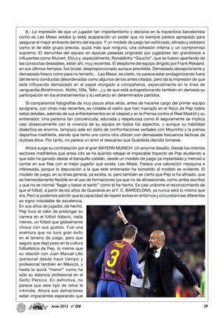 28Junio-2013 nº 208
8.- La impresión de que un jugador tan importantísimo y decisivo en la trayectoria barcelonista
como es Leo Messi estaba (y está) acaparando un poder que no siempre parece apropiado para
asegurar el mejor ambiente dentro del equipo. Y un modelo de juego tan esforzado, afinado y solidario
como el de este grupo precisa, quizá más que ninguno, una cohesión interna y un compromiso
supremo. El derrumbe del equipo en épocas pasadas originado por jugadores tan grandiosos e
influyentes como Kluivert, Eto,o y, especialmente, Ronaldinho “Gaucho”, que se fueron apartando de
las conductas deseables, están ahí, muy recientes. El desplome del equipo dirigido por Frank Rijkaard,
en sus últimos tiempos, fue brutal, desproporcionado aunque previsible. Demasiado decepcionante y
demasiado fresco como para no temerlo… Leo Messi, es cierto, no parece estar protagonizando fuera
del terreno conductas desordenadas como algunos de los antes citados, pero da la impresión de que
está influyendo demasiado en el papel otorgado a compañeros, especialmente en la línea de
vanguardia (Ibrahimovic, Nolito, Villa, Tello…) y de que está autogestionando también en demasía su
participación en los entrenamientos y su esfuerzo en determinados partidos.
Si comparamos fotografías de muy pocos años atrás, antes de hacerse cargo del primer equipo
azulgrana, con otras más recientes, es notable el rastro que han marcado en el físico de Pep todos
estos detalles, además de sus enfrentamientos en el césped y en la Prensa contra el Real Madrid y su
entrenador. Una persona tan concienzuda, educada y respetuosa como él seguramente se implica
casi obsesivamente con la vivencia de su equipo en todos los aspectos, y aunque su habilidad
dialéctica es enorme, tampoco sale sin daño de confrontaciones verbales con Mourinho y la prensa
deportiva madrileña, siendo que tanto uno como otra utilizan con demasiada frecuencia tácticas de
dudosa ética. Por tanto, no parece un error el descanso que Guardiola decidió tomarse.
Ahora surge su contratación por el gran BAYERN MUNICH. Un enorme desafío. Desde los mismos
sectores madrileños que antes cito se ha querido rebajar el impecable trayecto de Pep aludiendo a
que sólo ha ganado desde el banquillo catalán, desde un modelo de juego ya implantado y merced a
contar en sus filas con el mejor jugador que existe, Leo Messi. Parece una valoración mezquina e
interesada, porque la depuración a la que este entrenador ha sometido al modelo es evidente. El
modelo de juego, en su línea general, ya existía, sí, pero también es cierto que Pep lo ha afinado, que
es tremendamente flexible en el uso de formaciones (ya que no de alineaciones, como arriba escribo)
y que no es normal “llegar y besar el santo” como él ha hecho. Es casi unánime el reconocimiento de
que el fútbol, a partir de los años de Guardiola en el F. C. BARCELONA, ya nunca será lo mismo que
era. Pero sí podemos admitir que la capacidad de repetir éxitos en entornos y circunstancias diferentes
es signo indudable de excelencia.
En sus años de jugador, de hecho,
Pep tuvo el valor de prolongar su
carrera en el fútbol italiano, nada
menos, un fútbol que globalmente
choca con sus gustos. Fue una
aventura que no tuvo gran éxito
en el terreno de juego, pero que
seguro que dejó poso en la cultura
futbolística de Pep, lo mismo que
su relación con Juan Manuel Lillo
(personal desde hace tiempo y
profesional también en México), y
hasta la quizá “menor” como ha
sido su estancia profesional en el
Golfo Pérsico. En definitiva, no
parece que este tipo de retos le
intimide. Ahora sus detractores
están impacientes esperando que
 