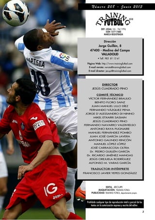 Prohibido cualquier tipo de reproducción total o parcial de los
textos sin la autorización expresa y escrita del editor.
3
EDITA: JECUPI
MAQUETACIÓN: TRAINING FÚTBOL
PUBLICIDAD: TRAINING FÚTBOL, departamento propio
DEP. LEGAL: VA - 94/1996
ISSN 1577-7480
MARCA REGISTRADA
Dirección
Jorge Guillén, 8
47400 - Medina del Campo
VALLADOLID
• Telf. 983 81 13 41
Página Web: http://www.trainingfutbol.com
E-mail revista: revista@trainingfutbol.com
E-mail director: jecupi@trainingfutbol.com
DIRECTOR
JESÐS CUADRADO PINO
COMITÉ TÉCNICO
V¸CTOR FERN˘NDEZ BRAULIO
BENITO FLORO SANZ
JUAN MANUEL LILLO D¸EZ
FERNANDO V˘ZQUEZ PENA
JORGE D´ALESSANDRO DI NINNO
MIKEL ETXARRI SASIAIN
JESÐS CUADRADO PINO
FERNANDO NAVARRO VALDIVIELSO
ANTONIO RAYA PUGNAIRE
MANUEL FERN˘NDEZ POMBO
JUAN JOSÉ GARC¸A LAVERA
ANTONIO GALINDO RINCŁN
MANUEL LŁPEZ LŁPEZ
JOSÉ CARRASCOSA OLTRA
Dr. PEDRO GUILLÉN GARC¸A
Dr. RICARDO JIMÉNEZ MANGAS
JESÐS OREJUELA RODR¸GUEZ
ALFONSO M. VARAS GARC¸A
TRADUCTOR-INTÉRPRETE
FRANCISCO JAVIER YEPES GONZ˘LEZ
N ú m e r o 2 0 8 - J u n i o 2 0 1 3
 