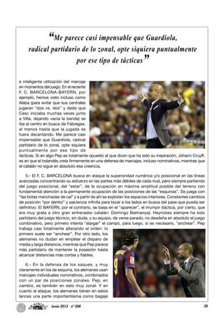 30Junio-2013 nº 208
e inteligente utilización del marcaje
en momentos del juego. En el reciente
F. C. BARCELONA-BAYERN, por
ejemplo, hemos visto incluso como
Alaba (para evitar que sus centrales
jugaran “dos vs. dos” y dado que
Cesc iniciaba muchas veces junto
a Villa, dejando vacía la banda) se
iba al centro en busca de Fábregas,
al menos hasta que la jugada se
fuera decantando. Me parece casi
impensable que Guardiola, radical
partidario de lo zonal, opte siquiera
puntualmente por ese tipo de
tácticas. Si en algo Pep es totalmente opuesto al que dicen que ha sido su inspiración, Johann Cruyff,
es en que el holandés creía firmemente en una defensa de marcajes, incluso nominativos, mientras que
el catalán no sigue en absoluto esa creencia.
5.- El F. C. BARCELONA busca en ataque la superioridad numérica y/o posicional en las líneas
avanzadas concentrando su esfuerzo en las partes más débiles de cada rival, pero siempre partiendo
del juego posicional, del “estar”, de la ocupación en máxima amplitud posible del terreno con
fundamental atención a la permanente ocupación de las posiciones de las “esquinas”. Se juega con
“las botas manchadas de cal” y a partir de ahí se explotan los espacios interiores. Constantes cambios
de posición “por dentro” y paciencia infinita para tocar a los lados en busca del pase que pueda ser
definitivo. El BAYERN, por el contrario, se basa en el “aparecer”, el irrumpir (táctica, por cierto, que
era muy grata a otro gran entrenador catalán: Domingo Balmanya). Heynckes siempre ha sido
partidario del juego técnico, sin duda, y su equipo, de verse parado, no desdeña en absoluto el juego
combinativo, pero primero intenta “alargar” el campo, para luego, si es necesario, “anchear”. Pep
trabaja casi totalmente alterando el orden: lo
primero suele ser “anchear”. Por otro lado, los
alemanes no dudan en emplear el disparo de
media y larga distancia, mientras que Pep parece
más partidario de mantener la posesión hasta
alcanzar distancias más cortas y fiables.
6.- En la defensa de los saques, y muy
claramente en los de esquina, los alemanes usan
marcajes individuales nominativos, combinados
con un par de posiciones zonales. Pep, en
cambio, es también en esto muy zonal. Y en
cuanto al ataque, los alemanes tienen en estos
lances una parte importantísima como bagaje
“Me parece casi impensable que Guardiola,
radical partidario de lo zonal, opte siquiera puntualmente
por ese tipo de tácticas”
 