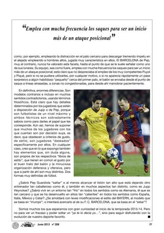 31Junio-2013 nº 208
como, por ejemplo, empleando la distracción en el palo cercano para descargar tremendo ímpetu en
el alejado empleando a hombres altos, jugada muy característica en ellos. El BARCELONA de Pep,
muy al contrario, nunca ha valorado esta faceta, hasta el punto de que se le suele señalar como uno
de sus lunares. Su equipo, sea como fuere, emplea con mucha frecuencia los saques para ser un inicio
más de un ataque posicional; está claro que no despreciaba el empleo de los muy competentes Puyol
y Piqué, pero si no se pudiera utilizarles, por cualquier motivo, o si no aparecía rápidamente un pase
sorpresivo a algún habilidoso “pequeño” cerca del primer palo, el balón se enviaba desde el punto de
saque a líneas atrasadas, a zonas no congestionadas, para desde ahí maniobrar pacientemente.
En definitiva, enormes diferencias. Son
modelos contrarios e incluso en muchos
sentidos contradictorios, usando términos
filosóficos. Está claro que hay detalles
determinados por los jugadores que están
a disposición de Jupp o de Pep, porque
son futbolistas de un nivel máximo y
ambos técnicos son sobradamente
sabios como para darles el papel que les
corresponde. Aún así, hemos de suponer
que muchos de los jugadores con los
que cuentan son por decisión suya, es
decir, que obedecen a criterios de gusto,
de estilo, son jugadores “deseados”
específicamente por ellos. En cualquier
caso, creo que en lo que expongo también
hay elementos que, sin duda alguna,
son propios de los respectivos “libros de
estilo”, que tienen en común el gusto por
el buen trato del balón y la minuciosa
organización defensiva y ofensiva, pero
que a partir de ahí son muy distintos. Dos
formas muy definidas de fútbol.
¿Sabrá Pep Guardiola “saltar” o al menos alcanzar el listón tan alto que está dejando otro
entrenador tan caballeroso como él, y también en muchos aspectos tan distinto, como es Jupp
Heynckes? ¿Sabrá vivir en un entorno tan “frío” en todos los sentidos como es Alemania, él que es
tan cercano y que se ha desenvuelto en sitios tan “calientes” en todos los sentidos como España,
Italia, México y Catar? ¿Se amoldará con leves modificaciones al estilo del BAYERN, al modelo que
se basa en “irrumpir”; o intentará acercarlo al de su F. C. BARCELONA, que se basa en el “estar”?
Somos muchos los que esperamos con gran curiosidad el inicio de la temporada 2013-14. Pero
no para ver un fracaso y poder soltar un “ya te lo decía yo…”, sino para seguir disfrutando con la
evolución de nuestro deporte favorito.
“Emplea con mucha frecuencia los saques para ser un inicio
más de un ataque posicional”
 