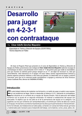 32Junio-2013 nº 208
Desarrollo
para jugar
en 4-2-3-1
con contraataque
T Á C T I C A
Introducción
E
n este trabajo tratamos de implantar una formación y un estilo de juego a nuestro nuevo equipo,
al cual acabamos de llegar. Vamos a desarrollar el sistema 4-2-3-1 aplicando el contraataque.
Nos situamos en un contexto de un equipo de Tercera División. Para la ejecución del trabajo
contamos con la ayuda de un segundo entrenador. El material e instalaciones del equipo son
adecuados. El objetivo que se nos pide es el de la permanencia del equipo en la categoría. Los
jugadores con los que contamos son semiprofesionales y el ochenta por ciento de ellos son nuevos
en el equipo. El club tiene una historia importante por los años que ha permanecido en Tercera División.
Como he indicado, las instalaciones son adecuadas, contando con campo de hierba natural, gimnasio
y material adecuado necesario para el desarrollo del trabajo, como balones, conos, picas, petos, etc.
En base al Proyecto Final que presentó en el curso de Especialista en Táctica y Dirección de
Equipos de Fútbol, presentamos este trabajo de César Adolfo Sánchez Maquieira referente al juego de
contraataque en base a una formación 4-2-3-1 (más el “1” del portero para que nadie se escandalice,
pero que muchos no solemos poner porque siempre es un “1”, sin dejar de reconocer su, más que
extraordinaria, vital relevancia en el equipo). El autor indica ciertas argumentaciones teóricas y
plasma aspectos prácticos relativos a este tema que plantea. Lo desarrolla con un equipo y entorno
concretos, pero que en lo esencial puede extrapolarse a equipos y entornos de otros técnicos.
(Jesús Cuadrado Pino, director de TRAINING FÚTBOL)
Especialista en Táctica y Dirección de Equipos (CESFÚTBOL).
Técnico Deportivo en Fútbol.
Por César Adolfo Sánchez Maquieira
 