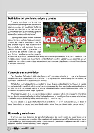 33Junio-2013 nº 208
Definición del problema: origen y causas
El mayor problema con el que nos
encontraremos a la llegada a nuestro nuevo
equipo consiste en establecer la forma
idónea para la aplicación del trabajo.
¿Cómo hacer para que nuestros jugadores
desarrollen nuestro estilo de juego?
La principal causa de nuestro problema
es que la mayor parte de los jugadores son
nuevos, por lo que el sistema y modelo del
año anterior de poco nos pueden servir.
Por otro lado, el club tampoco tiene una
filosofía impuesta, por lo que la elección
y desarrollo del sistema y estilo de juego
son única y exclusivamente cosa del
entrenador. Por tanto, tendremos que elegir el sistema que creamos adecuado y realizar una
metodología de trabajo para desarrollarlo e implantarlo en nuestros jugadores. Aun sabiendo que un
modelo de juego siempre evoluciona, necesitamos que nuestro equipo llegue con unas ideas básicas
al inicio de temporada.
Concepto y marco teórico
Para Sánchez Bañuelos (1983), planificar es el “proceso mediante el cual el entrenador
responsable de un proyecto mira hacia el futuro, busca y determina alternativas y vías de acción que
con mayor probabilidad pueden conducir al éxito”.
“El fútbol de contraataque tiene como objetivo coger desprevenido al oponente. Cuando el equipo
contrario pierde la posesión en el centro del campo o en ataque, los defensas tienden a estar alejados de
su zona habitual para poder apoyar el ataque, siendo este el momento oportuno para iniciar un
contraataque mediante pases largos y precisos”.
“Para la construcción de la concepción de juego de un equipo de fútbol debemos partir del análisis
de sus dos componentes fundamentales: los jugadores que lo constituyen (con unas características,
cualidades y capacidades) y la lógica estructural y funcional del juego”;
“La idea básica en la que está fundamentado el sistema 1-4-2-3-1 es la del bloque, es decir, el
juego de conjunto, el trabajo en grupo, donde todos han de defender, donde todos han de atacar.”
Hipótesis y soluciones
El primer paso que debemos dar para la implantación de nuestro estilo de juego debe ser la
elección del mismo y su comprensión. ¿Hemos elegido el modelo adecuado? También debemos elegir
una metodología de trabajo para implantar nuestro sistema. ¿Que metodología empleamos o cómo
debemos entrenar nuestro sistema y forma de jugar?
 