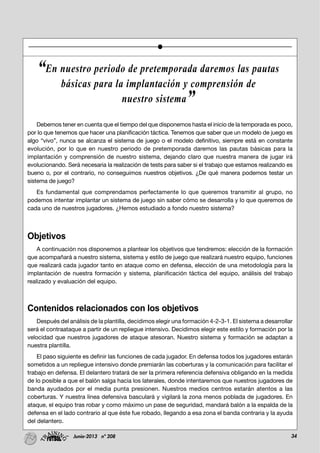 34Junio-2013 nº 208
Debemos tener en cuenta que el tiempo del que disponemos hasta el inicio de la temporada es poco,
por lo que tenemos que hacer una planificación táctica. Tenemos que saber que un modelo de juego es
algo “vivo”, nunca se alcanza el sistema de juego o el modelo definitivo, siempre está en constante
evolución, por lo que en nuestro periodo de pretemporada daremos las pautas básicas para la
implantación y comprensión de nuestro sistema, dejando claro que nuestra manera de jugar irá
evolucionando. Será necesaria la realización de tests para saber si el trabajo que estamos realizando es
bueno o, por el contrario, no conseguimos nuestros objetivos. ¿De qué manera podemos testar un
sistema de juego?
Es fundamental que comprendamos perfectamente lo que queremos transmitir al grupo, no
podemos intentar implantar un sistema de juego sin saber cómo se desarrolla y lo que queremos de
cada uno de nuestros jugadores. ¿Hemos estudiado a fondo nuestro sistema?
Objetivos
A continuación nos disponemos a plantear los objetivos que tendremos: elección de la formación
que acompañará a nuestro sistema, sistema y estilo de juego que realizará nuestro equipo, funciones
que realizará cada jugador tanto en ataque como en defensa, elección de una metodología para la
implantación de nuestra formación y sistema, planificación táctica del equipo, análisis del trabajo
realizado y evaluación del equipo.
Contenidos relacionados con los objetivos
Después del análisis de la plantilla, decidimos elegir una formación 4-2-3-1. El sistema a desarrollar
será el contraataque a partir de un repliegue intensivo. Decidimos elegir este estilo y formación por la
velocidad que nuestros jugadores de ataque atesoran. Nuestro sistema y formación se adaptan a
nuestra plantilla.
El paso siguiente es definir las funciones de cada jugador. En defensa todos los jugadores estarán
sometidos a un repliegue intensivo donde premiarán las coberturas y la comunicación para facilitar el
trabajo en defensa. El delantero tratará de ser la primera referencia defensiva obligando en la medida
de lo posible a que el balón salga hacia los laterales, donde intentaremos que nuestros jugadores de
banda ayudados por el media punta presionen. Nuestros medios centros estarán atentos a las
coberturas. Y nuestra línea defensiva basculará y vigilará la zona menos poblada de jugadores. En
ataque, el equipo tras robar y como máximo un pase de seguridad, mandará balón a la espalda de la
defensa en el lado contrario al que éste fue robado, llegando a esa zona el banda contraria y la ayuda
del delantero.
“En nuestro periodo de pretemporada daremos las pautas
básicas para la implantación y comprensión de
nuestro sistema”
 
