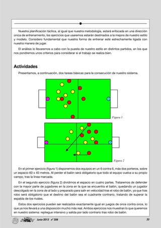 35Junio-2013 nº 208
Nuestra planificación táctica, al igual que nuestra metodología, estará enfocada en una dirección
única de entrenamiento, los ejercicios que usaremos estarán destinados a la mejora de nuestro estilo
y modelo. Considero fundamental que nuestra forma de entrenar esté estrechamente ligada con
nuestra manera de jugar.
El análisis lo llevaremos a cabo con la puesta de nuestro estilo en distintos partidos, en los que
nos pondremos unos criterios para considerar si el trabajo se realiza bien.
Actividades
Presentamos, a continuación, dos tareas básicas para la consecución de nuestro sistema.
En el primer ejercicio (figura 1) disponemos dos equipos en un 6 contra 6, más dos porteros, sobre
un espacio 60 x 40 metros. Al perder el balón será obligatorio que todo el equipo vuelva a su propio
campo, tras la línea marcada.
En el segundo ejercicio (figura 2) dividimos el espacio en cuatro partes. Trataremos de defender
con la mayor parte de jugadores en la zona en la que se encuentra el balón, quedando un jugador
descolgado en la zona de al lado y preparado para salir en velocidad tras el robo de balón, ya que tras
robo será obligatorio que el destino del balón sea el cuadrante contrario, tratando de superar la
espalda de los rivales.
Estos dos ejercicios pueden ser realizados exactamente igual en juegos de once contra once, lo
que ya nos llevará a una disposición mucho más real. Ambos ejercicios nos muestran lo que queremos
en nuestro sistema: repliegue intensivo y salida por lado contrario tras robo de balón.
Figura 1
Figura 2
 