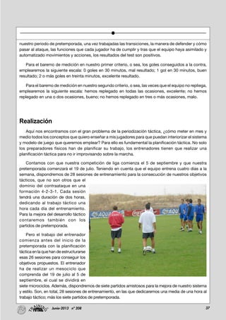 37Junio-2013 nº 208
nuestro periodo de pretemporada, una vez trabajadas las transiciones, la manera de defender y cómo
pasar al ataque, las funciones que cada jugador ha de cumplir y tras que el equipo haya asimilado y
automatizado movimientos y acciones, los resultados del test son positivos.
Para el baremo de medición en nuestro primer criterio, o sea, los goles conseguidos a la contra,
emplearemos la siguiente escala: 0 goles en 30 minutos, mal resultado; 1 gol en 30 minutos, buen
resultado; 2 o más goles en treinta minutos, excelente resultado.
Para el baremo de medición en nuestro segundo criterio, o sea, las veces que el equipo no repliega,
emplearemos la siguiente escala: hemos replegado en todas las ocasiones, excelente; no hemos
replegado en una o dos ocasiones, bueno; no hemos replegado en tres o más ocasiones, malo.
Realización
Aquí nos encontramos con el gran problema de la periodización táctica, ¿cómo meter en mes y
medio todos los conceptos que quiero enseñar a mis jugadores para que puedan interiorizar el sistema
y modelo de juego que queremos emplear? Para ello es fundamental la planificación táctica. No solo
los preparadores físicos han de planificar su trabajo, los entrenadores tienen que realizar una
planificación táctica para no ir improvisando sobre la marcha.
Contamos con que nuestra competición de liga comienza el 5 de septiembre y que nuestra
pretemporada comenzará el 19 de julio. Teniendo en cuenta que el equipo entrena cuatro días a la
semana, dispondremos de 28 sesiones de entrenamiento para la consecución de nuestros objetivos
tácticos, que no son otros que el
dominio del contraataque en una
formación 4-2-3-1. Cada sesión
tendrá una duración de dos horas,
dedicando al trabajo táctico una
hora cada día del entrenamiento.
Para la mejora del desarrollo táctico
contaremos también con los
partidos de pretemporada.
Pero el trabajo del entrenador
comienza antes del inicio de la
pretemporada con la planificación
táctica en la que han de estructurarse
esas 26 sesiones para conseguir los
objetivos propuestos. El entrenador
ha de realizar un mesociclo que
comprenda del 19 de julio al 5 de
septiembre, el cual se dividirá en
siete microciclos. Además, dispondremos de siete partidos amistosos para la mejora de nuestro sistema
y estilo. Son, en total, 28 sesiones de entrenamiento, en las que dedicaremos una media de una hora al
trabajo táctico; más los siete partidos de pretemporada.
 