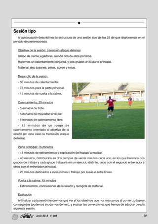 38Junio-2013 nº 208
Sesión tipo
A continuación describimos la estructura de una sesión tipo de las 28 de que disponemos en el
periodo de pretemporada.
Objetivo de la sesión: transición ataque defensa
Grupo de veinte jugadores, siendo dos de ellos porteros.
Hacemos un calentamiento conjunto, y dos grupos en la parte principal.
Material: diez balones, petos, conos y setas.
Desarrollo de la sesión
- 30 minutos de calentamiento.
- 75 minutos para la parte principal.
- 15 minutos de vuelta a la calma.
Calentamiento: 30 minutos
- 5 minutos de trote.
- 5 minutos de movilidad articular.
- 5 minutos de calentamiento libre.
- 15 minutos de un juego de
calentamiento orientado al objetivo de la
sesión (en este caso la transición ataque
defensa).
Parte principal: 75 minutos
- 15 minutos de estiramientos y explicación del trabajo a realizar.
- 40 minutos, distribuidos en dos tiempos de veinte minutos cada uno, en los que haremos dos
grupos de trabajo y cada grupo trabajará en un ejercicio distinto, unos con el segundo entrenador y
otros con el entrenador principal.
- 20 minutos dedicados a evoluciones o trabajo por líneas o entre líneas.
Vuelta a la calma: 15 minutos
- Estiramientos, conclusiones de la sesión y recogida de material.
Evaluación
Al finalizar cada sesión tendremos que ver si los objetivos que nos marcamos al comienzo fueron
conseguidos (podemos ayudarnos de test), y evaluar las correcciones que hemos de adoptar para la
siguiente sesión.
 