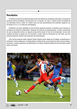 39Junio-2013 nº 208
Resultados
Al finalizar el periodo de pretemporada hemos de analizar los resultados obtenidos y el porqué se
producen dichos resultados. Comenzamos con un equipo “sin vida” y nuestra misión fue dotarle de
una identidad, forma y estilo. En nuestro caso, por las características de la plantilla, elegimos una
formación 4-2-3-1 y un estilo de contraataque.
Analizando los tests realizados en las primeras sesiones pudimos comprobar que el equipo no
conseguía los objetivos pretendidos. Después del periodo de pretemporada, y siendo conscientes
de que el desarrollo táctico se seguirá produciendo hasta el final de la temporada, hemos sido
capaces de dotar al equipo de una formación y estilo. Esto se demuestra con los tests, que son
excepcionalmente mejores tras el periodo de pretemporada.
¿Por qué se producen estas mejoras? Estas mejoras vienen dadas por el trabajo, la planificación y
el esfuerzo. Vienen dadas por un trabajo táctico unidireccional, ya que tenemos claro cual es el estilo y
formación y nuestros ejercicios van destinados a su mejora. Nuestros análisis sirven para testar nuestro
estilo y formación.
 
