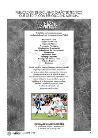 4Junio-2013 nº 208
Trata todos los temas relacionados
con la metodología del entrenamiento en el Fútbol:
Preparación Física
Preparación Técnica
Preparación Táctica
Preparación Psicológica
Metodología y Organización
Tests de Evaluación del Entrenamiento
Biomecánica
Aprendizaje Motor
Pedagogía Aplicada
Fisiología del Esfuerzo Físico
Medicina Deportiva
Dietética…
En cada uno de los números presentamos artículos actualizados
de prestigiosos técnicos relacionados directamente
con los temas a tratar, tanto nacionales como extranjeros.
Nuestra pretensión es servir de "vehículo de apoyo"
en el reciclaje técnico para entrenadores, preparadores físicos,
médicos del deporte, técnicos de fútbol en general,
estudiantes de los diversos niveles para entrenadores,
futbolistas y aquellos aficionados que sientan
la belleza de este deporte y que
quieran comprenderle mejor.
INFORMACIÓN PARA SUSCRIPCIÓN:
En la última página encontrará
el boletín de suscripción.
PUBLICACIÓN DE EXCLUSIVO CARÁCTER TÉCNICO
QUE SE EDITA CON PERIODICIDAD MENSUAL
 