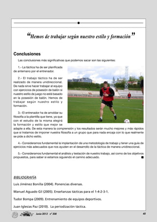 40Junio-2013 nº 208
Conclusiones
Las conclusiones más significativas que podemos sacar son las siguientes:
1.- La táctica ha de ser planificada
de antemano por el entrenador.
2.- El trabajo táctico ha de ser
realizado de manera unidireccional.
De nada sirve hacer trabajar al equipo
con ejercicios de posesión de balón si
nuestro estilo de juego no está basado
en la posesión de balón. Hemos de
trabajar según nuestro estilo y
formación.
3.- El entrenador ha de amoldar su
filosofía a la plantilla que tiene, ya que
con el estudio de la misma elegirá
la formación y estilo que mejor se
adapte a ella. De esta manera la comprensión y los resultados serán mucho mejores y más rápidos
que si tratamos de imponer nuestra filosofía a un grupo que para nada encaja con lo que realmente
se pide a dicho estilo.
4.- Consideramos fundamental la implantación de una metodología de trabajo y tener una guía de
ejercicios más adecuados que nos ayuden en el desarrollo de la táctica de manera unidireccional.
5.- Consideramos fundamental el análisis y testación de nuestro trabajo, así como de los objetivos
propuestos, para saber si estamos siguiendo el camino adecuado.
BIBLIOGRAFÍA
Luis Jiménez Bonilla (2004). Ponencias diversas.
Manuel Aguado Gil (2005). Enseñanzas tácticas para el 1-4-2-3-1.
Tudor Bompa (2009). Entrenamiento de equipos deportivos.
Juan Iglesias Paz (2010). La periodización táctica.
“Hemos de trabajar según nuestro estilo y formación”
 