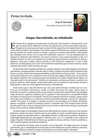 41Junio-2013 nº 208
Firma invitada
Jorge D’Alessandro
Entrenador Nacional de Fútbol.
Ataque sincronizado, no robotizado
E
l talento de los jugadores es fundamental, sin discusión. Pero también es absolutamente cierto
que ese talento de los futbolistas necesita una organización colectiva para poder expresarse.
Tengamos en cuenta que para lograr un desarrollo de juego eficaz del equipo hemos de poner
ciertos límites al talento. Precisamente, estos límites suponen la libertad que se otorga a los jugadores
para que puedan, de verdad, expresar su talento y ejecutar sus acciones individuales. Todo aquello
que sobrepase estos límites irá en contra del rendimiento colectivo. Con este planteamiento no
negamos la calidad de cada futbolista, sino todo lo contrario, lo que estamos haciendo es dar un sí
rotundo al talento, así como un sí rotundo a las ayudas que aporta la táctica en beneficio de todos los
jugadores y para que el equipo rinda al máximo en cada partido de competición. Lo que sí debe
desterrase, sin duda alguna, es el “corsé” de los futbolistas maniatados que no tienen iniciativa y nunca
expresan algo positivo sobre el terreno de juego.
Siobservamosbienlospartidosdefútbol,decualquiercategoría,casisiemprellegamosalasmismas
conclusiones: el equipo está bien colocado sobre el campo, el equipo tiene buen orden, la distancia entre
líneas es correcta, tienen buena organización defensiva, demuestran una buena actitud… O sea, que los
movimientos defensivos son casi perfectos tanto en la idea que supone la teoría como en la ejecución
que supone la práctica. Esto se produce porque está entrenado, no se debe a ningún tipo de magia, es el
entrenador quien lo ha sincronizado. También nos encontramos con buenas acciones y recursos en las
acciones ofensivas a balón parado. Aunque debo reseñar que en la defensa de estas mismas acciones a
balón parado se observan ciertas lagunas de atención y concentración.
Suele decirse que es más fácil destruir que crear, pero particularmente considero que no es así.
Creo que la facilidad o dificultad es similar en ambas situaciones del juego. ¿Quién posee el
patrimonio de atacar?, ¿lo dejamos todo exclusivamente en manos de las características, personalidad,
estado de ánimo y caprichos mediáticos de los jugadores? Cada entrenador es responsable también
del ataque, en la parte que le corresponde. Tenemos que imponer soluciones en ataque, aunque suelen
ser las que crean conflictos y sus soluciones resultan cuestionadas bastantes veces por los “jugadores-
estrella” del equipo. Si el jugador ve peligrar su puesto y sus privilegios en el entorno del equipo,
aparece su egoísmo y desde ese momento empieza a cuestionar todo. Pero siempre hemos de tener
presente que el éxito se basa en el manejo de los recursos tácticos sobre la base del juego sincronizado
puesto al servicio de la calidad individual.
En primer lugar, los entrenadores tenemos que saber donde nos metemos, hemos de evitar caminos
peligrosos y arenas movedizas. Tenemos que ser muy sólidos en cuanto a la información que damos y
respetar siempre tres principios básicos: originalidad, libertad y erradicación de conflictos. Respetar la
originalidad admitiendo que cada jugador es diferente pero, a su vez, compatible con el sistema del
equipo. Respetar la libertad hasta los límites que guardan la eficacia colectiva. Evitar los conflictos y
saber controlar aquellos que pudiesen producirse.
Los movimientos de ataque están en un gran vacío de desarrollo. Se trabaja muy poco el ataque
sincronizado, que es absolutamente necesario para la efectividad de las acciones ofensivas colectivas.
Pero nunca debemos confundir el ataque sincronizado con un sistema rígido o robotizado.
 
