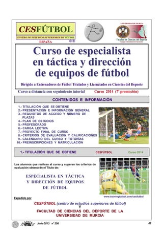 42Junio-2013 nº 208
CONTENIDOS E INFORMACIÓN
1.- TITULACIÓN QUE SE OBTIENE CESFÚTBOL Curso 2014
1.- TITULACIÓN QUE SE OBTIENE
2.- PRESENTACIÓN E INFORMACIÓN GENERAL
3.- REQUISITOS DE ACCESO Y NÚMERO DE
PLAZAS
4.- PLAN DE ESTUDIOS
5.- PROFESORADO
6.- CARGA LECTIVA
7.- PROYECTO FINAL DE CURSO
8.- CRITERIOS DE EVALUACIÓN Y CALIFICACIONES
9.- CALENDARIO DEL CURSO Y TUTORÍAS
10.- PREINSCRIPCIONES Y MATRICULACIÓN
Los alumnos que realicen el curso y superen los criterios de
evaluación obtendrán el Título de:
ESPECIALISTA EN TÁCTICA
Y DIRECCIÓN DE EQUIPOS
DE FÚTBOL
Expedido por
CESFÚTBOL (centro de estudios superiores de fútbol)
Y
FACULTAD DE CIENCIAS DEL DEPORTE DE LA
UNIVERSIDAD DE MURCIA
Curso de especialista
en táctica y dirección
de equipos de fútbol
Curso de especialista
en táctica y dirección
de equipos de fútbol
Curso 2014 (7ª promoción)
Dirigido a Entrenadores de Fútbol Titulados y Licenciados en Ciencias del Deporte
Curso a distancia con seguimiento tutorial
www.trainingfutbol.com/cesfutbol
ESPAÑA
 
