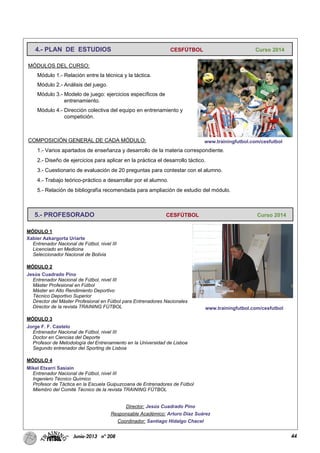 44Junio-2013 nº 208
MÓDULOS DEL CURSO:
Módulo 1.- Relación entre la técnica y la táctica.
Módulo 2.- Análisis del juego.
Módulo 3.- Modelo de juego: ejercicios específicos de
entrenamiento.
Módulo 4.- Dirección colectiva del equipo en entrenamiento y
competición.
COMPOSICIÓN GENERAL DE CADA MÓDULO:
1.- Varios apartados de enseñanza y desarrollo de la materia correspondiente.
2.- Diseño de ejercicios para aplicar en la práctica el desarrollo táctico.
3.- Cuestionario de evaluación de 20 preguntas para contestar con el alumno.
4.- Trabajo teórico-práctico a desarrollar por el alumno.
5.- Relación de bibliografía recomendada para ampliación de estudio del módulo.
MÓDULO 1
Xabier Azkargorta Uriarte
Entrenador Nacional de Fútbol, nivel III
Licenciado en Medicina
Seleccionador Nacional de Bolivia
MÓDULO 2
Jesús Cuadrado Pino
Entrenador Nacional de Fútbol, nivel III
Máster Profesional en Fútbol
Máster en Alto Rendimiento Deportivo
Técnico Deportivo Superior
Director del Máster Profesional en Fútbol para Entrenadores Nacionales
Director de la revista TRAINING FÚTBOL
MÓDULO 3
Jorge F. F. Castelo
Entrenador Nacional de Fútbol, nivel III
Doctor en Ciencias del Deporte
Profesor de Metodología del Entrenamiento en la Universidad de Lisboa
Segundo entrenador del Sporting de Lisboa
MÓDULO 4
Mikel Etxarri Sasiain
Entrenador Nacional de Fútbol, nivel III
Ingeniero Técnico Químico
Profesor de Táctica en la Escuela Guipuzcoana de Entrenadores de Fútbol
Miembro del Comité Técnico de la revista TRAINING FÚTBOL
4.- PLAN DE ESTUDIOS CESFÚTBOL Curso 2014
5.- PROFESORADO CESFÚTBOL Curso 2014
www.trainingfutbol.com/cesfutbol
www.trainingfutbol.com/cesfutbol
Director: Jesús Cuadrado Pino
Responsable Académico: Arturo Díaz Suárez
Coordinador: Santiago Hidalgo Chacel
 