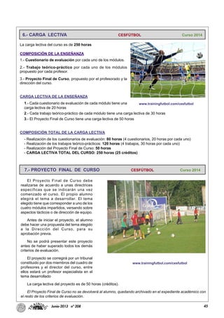 45Junio-2013 nº 208
La carga lectiva del curso es de 250 horas
COMPOSICIÓN DE LA ENSEÑANZA
1.- Cuestionario de evaluación por cada uno de los módulos.
2.- Trabajo teórico-práctico por cada uno de los módulos
propuesto por cada profesor.
3.- Proyecto Final de Curso, propuesto por el profesorado y la
dirección del curso.
CARGA LECTIVA DE LA ENSEÑANZA
1.- Cada cuestionario de evaluación de cada módulo tiene una
carga lectiva de 20 horas
2.- Cada trabajo teórico-práctico de cada módulo tiene una carga lectiva de 30 horas
3.- El Proyecto Final de Curso tiene una carga lectiva de 50 horas
COMPOSICIÓN TOTAL DE LA CARGA LECTIVA
- Realización de los cuestionarios de evaluación: 80 horas (4 cuestionarios, 20 horas por cada uno)
- Realización de los trabajos teórico-prácticos: 120 horas (4 trabajos, 30 horas por cada uno)
- Realización del Proyecto Final de Curso: 50 horas
- CARGA LECTIVA TOTAL DEL CURSO: 250 horas (25 créditos)
6.- CARGA LECTIVA CESFÚTBOL Curso 2014
www.trainingfutbol.com/cesfutbol
El Proyecto Final de Curso debe
realizarse de acuerdo a unas directrices
específicas que se indicarán una vez
comenzado el curso. El propio alumno
elegirá el tema a desarrollar. El tema
elegido tiene que corresponder a uno de los
cuatro módulos impartidos, versando sobre
aspectos tácticos o de dirección de equipo.
Antes de iniciar el proyecto, el alumno
debe hacer una propuesta del tema elegido
a la Dirección del Curso, para su
aprobación previa.
No se podrá presentar este proyecto
antes de haber superado todos los demás
criterios de evaluación.
El proyecto se corregirá por un tribunal
constituido por dos miembros del cuadro de
profesores y el director del curso, entre
ellos estará un profesor especialista en el
tema desarrollado
La carga lectiva del proyecto es de 50 horas (créditos).
El Proyecto Final de Curso no se devolverá al alumno, quedando archivado en el expediente académico con
el resto de los criterios de evaluación.
7.- PROYECTO FINAL DE CURSO CESFÚTBOL Curso 2014
www.trainingfutbol.com/cesfutbol
 