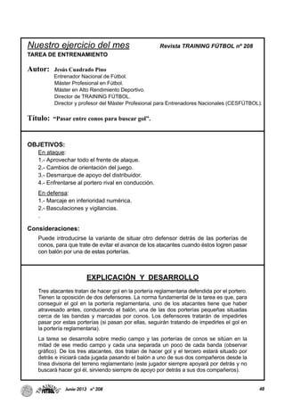 Nuestro ejercicio del mes Revista TRAINING FÚTBOL nº 208
TAREA DE ENTRENAMIENTO
Autor: Jesús Cuadrado Pino
Entrenador Nacional de Fútbol.
Máster Profesional en Fútbol.
Máster en Alto Rendimiento Deportivo.
Director de TRAINING FÚTBOL.
Director y profesor del Máster Profesional para Entrenadores Nacionales (CESFÚTBOL).
Título: “Pasar entre conos para buscar gol”.
OBJETIVOS:
En ataque:
1.- Aprovechar todo el frente de ataque.
2.- Cambios de orientación del juego.
3.- Desmarque de apoyo del distribuidor.
4.- Enfrentarse al portero rival en conducción.
En defensa:
1.- Marcaje en inferioridad numérica.
2.- Basculaciones y vigilancias.
.
Consideraciones:
Puede introducirse la variante de situar otro defensor detrás de las porterías de
conos, para que trate de evitar el avance de los atacantes cuando éstos logren pasar
con balón por una de estas porterías.
EXPLICACIÓN Y DESARROLLO
Tres atacantes tratan de hacer gol en la portería reglamentaria defendida por el portero.
Tienen la oposición de dos defensores. La norma fundamental de la tarea es que, para
conseguir el gol en la portería reglamentaria, uno de los atacantes tiene que haber
atravesado antes, conduciendo el balón, una de las dos porterías pequeñas situadas
cerca de las bandas y marcadas por conos. Los defensores tratarán de impedirles
pasar por estas porterías (si pasan por ellas, seguirán tratando de impedirles el gol en
la portería reglamentaria).
La tarea se desarrolla sobre medio campo y las porterías de conos se sitúan en la
mitad de ese medio campo y cada una separada un poco de cada banda (observar
gráfico). De los tres atacantes, dos tratan de hacer gol y el tercero estará situado por
detrás e iniciará cada jugada pasando el balón a uno de sus dos compañeros desde la
línea divisoria del terreno reglamentario (este jugador siempre apoyará por detrás y no
buscará hacer gol él, sirviendo siempre de apoyo por detrás a sus dos compañeros).
48Junio-2013 nº 208
 
