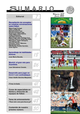 SU M A R I OSU M A R I O
Número 208
Junio 2013
8
7Editorial
Recopilación de conceptos
en nuestras conversaciones
sobre fútbol.
Miguel Ángel Portugal,
César Luis Menotti,
Marcelino García Toral,
Eduardo Domínguez Lago,
Ángel Cappa, Carlos Queiroz,
Jorge D’Alessandro,
José María Amorrortu,
Miguel Ángel Lotina, Santiago Coca,
Francisco Seirul’lo, Ismael Díaz Galán,
Mikel Etxarri, Xabier Azkargorta,
Juan Manuel Lillo,
Francisco “Pacho” Maturana,
Raynald Denoueix,
Rafa Benítez, Eusebio Sacristán,
Javier Aguirre.
Aprendizaje de habilidades
tácticas.
José María Buceta. 18
Munich: el gran reto para
Guardiola.
Juan Salvadores Canedo.
26
Firma invitada.
41
Tarea de entrenamiento:
“Pasar entre conos para buscar gol” 48
Contenido de nuestro
próximo número. 50
Desarrollo para jugar en
4-2-3-1 con contraataque.
César Adolfo Sánchez Maquieira.
32
Curso de especialista en
táctica y dirección de
equipos de fútbol. 42
 
