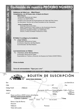 Número209-Julio2013
REVISTA TÉCNICA PROFESIONAL
ENTIDAD OFICINA D.C. NÐM. DE CUENTA
Suscripción: 63,72 euros + Gastos de gestión: 12,80 = 76,52 euros
IVA (4%) 3,06 euros
TOTAL: 79,58 euros
B O L E T ¸ N D E S U S C R I P C I Ł N
Don , con domicilio en
Calle , NÀ , Piso
Código Postal ,Población , Provincia
Teléfono
e-mail
Desea suscribirse a DOCE números de la Revista.
MEDIANTE DOMICILIACIÓN BANCARIA
CŁDIGO CUENTA Firma
Banco o Caja de Ahorros
Dirección
Población Provincia
Titular de la cuenta
Contenido de nuestro PRÓXIMO NÚMERO
#
Hablamos de fútbol con… Mikel Etxarri.
Completamos, con 40 frases más, el ideario de Etxarri.
Mikel Etxarri.
Entrenador Nacional de Fútbol.
Profesor de CESFÚTBOL.
Profesor de la Escuela de Entrenadores de Fútbol del País Vasco.
Ex-Secretario Técnico de la Real Sociedad de San Sebastián.
Jesús Cuadrado Pino.
Entrenador Nacional de Fútbol.
Máster Profesional en Fútbol y Máster en Alto Rendimiento Deportivo.
Especialista en Táctica y Dirección de Equipos de Fútbol.
Director de TRAINING FÚTBOL y de CESFÚTBOL.
Director y Profesor del Máster Profesional en Fútbol.
El fútbol: lo antiguo y lo moderno.
Por Jorge Valdano.
Entrenador Nacional de Fútbol.
Ex-Director Deportivo del Real Madrid.
Ex-Entrenador del Real Madrid.
Las transiciones en fútbol.
Por Francisco Javier Serrano Bravo.
Entrenador Nacional de Fútbol.
Especialista en Táctica y Dirección de Equipos de Fútbol (CESFÚTBOL).
Firma invitada
Tarea de entrenamiento: “Tapar pase corto”
 