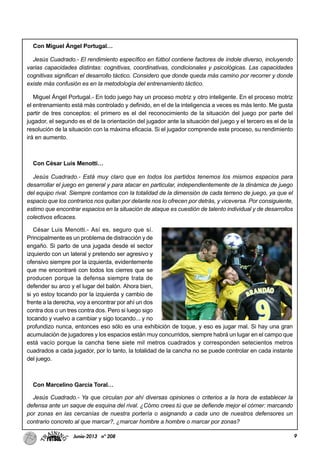 9Junio-2013 nº 208
Con Miguel Ángel Portugal…
Jesús Cuadrado.- El rendimiento específico en fútbol contiene factores de índole diverso, incluyendo
varias capacidades distintas: cognitivas, coordinativas, condicionales y psicológicas. Las capacidades
cognitivas significan el desarrollo táctico. Considero que donde queda más camino por recorrer y donde
existe más confusión es en la metodología del entrenamiento táctico.
Miguel Ángel Portugal.- En todo juego hay un proceso motriz y otro inteligente. En el proceso motriz
el entrenamiento está más controlado y definido, en el de la inteligencia a veces es más lento. Me gusta
partir de tres conceptos: el primero es el del reconocimiento de la situación del juego por parte del
jugador, el segundo es el de la orientación del jugador ante la situación del juego y el tercero es el de la
resolución de la situación con la máxima eficacia. Si el jugador comprende este proceso, su rendimiento
irá en aumento.
Con César Luis Menotti…
Jesús Cuadrado.- Está muy claro que en todos los partidos tenemos los mismos espacios para
desarrollar el juego en general y para atacar en particular, independientemente de la dinámica de juego
del equipo rival. Siempre contamos con la totalidad de la dimensión de cada terreno de juego, ya que el
espacio que los contrarios nos quitan por delante nos lo ofrecen por detrás, y viceversa. Por consiguiente,
estimo que encontrar espacios en la situación de ataque es cuestión de talento individual y de desarrollos
colectivos eficaces.
César Luis Menotti.- Así es, seguro que sí.
Principalmente es un problema de distracción y de
engaño. Si parto de una jugada desde el sector
izquierdo con un lateral y pretendo ser agresivo y
ofensivo siempre por la izquierda, evidentemente
que me encontraré con todos los cierres que se
producen porque la defensa siempre trata de
defender su arco y el lugar del balón. Ahora bien,
si yo estoy tocando por la izquierda y cambio de
frente a la derecha, voy a encontrar por ahí un dos
contra dos o un tres contra dos. Pero si luego sigo
tocando y vuelvo a cambiar y sigo tocando... y no
profundizo nunca, entonces eso sólo es una exhibición de toque, y eso es jugar mal. Si hay una gran
acumulación de jugadores y los espacios están muy concurridos, siempre habrá un lugar en el campo que
está vacío porque la cancha tiene siete mil metros cuadrados y corresponden setecientos metros
cuadrados a cada jugador, por lo tanto, la totalidad de la cancha no se puede controlar en cada instante
del juego.
Con Marcelino García Toral…
Jesús Cuadrado.- Ya que circulan por ahí diversas opiniones o criterios a la hora de establecer la
defensa ante un saque de esquina del rival. ¿Cómo crees tú que se defiende mejor el córner: marcando
por zonas en las cercanías de nuestra portería o asignando a cada uno de nuestros defensores un
contrario concreto al que marcar?, ¿marcar hombre a hombre o marcar por zonas?
 