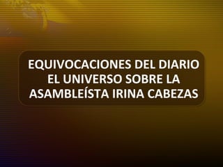 EQUIVOCACIONES DEL DIARIO
EL UNIVERSO SOBRE LA
ASAMBLEÍSTA IRINA CABEZAS
 