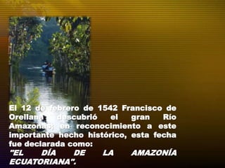 El 12 de febrero de 1542 Francisco de
Orellana descubrió el gran Río
Amazonas; en reconocimiento a este
importante hecho histórico, esta fecha
fue declarada como:
"EL DÍA DE LA AMAZONÍA
ECUATORIANA".