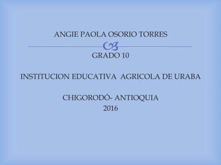 
ANGIE PAOLA OSORIO TORRES
GRADO 10
INSTITUCION EDUCATIVA AGRICOLA DE URABA
CHIGORODÓ- ANTIOQUIA
2016
 