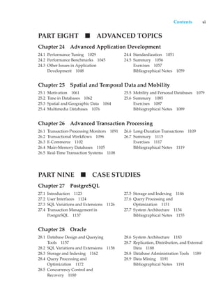 Contents xi
PART EIGHT ADVANCED TOPICS
Chapter 24 Advanced Application Development
24.1 Performance Tuning 1029
24.2 Performance Benchmarks 1045
24.3 Other Issues in Application
Development 1048
24.4 Standardization 1051
24.5 Summary 1056
Exercises 1057
Bibliographical Notes 1059
Chapter 25 Spatial and Temporal Data and Mobility
25.1 Motivation 1061
25.2 Time in Databases 1062
25.3 Spatial and Geographic Data 1064
25.4 Multimedia Databases 1076
25.5 Mobility and Personal Databases 1079
25.6 Summary 1085
Exercises 1087
Bibliographical Notes 1089
Chapter 26 Advanced Transaction Processing
26.1 Transaction-Processing Monitors 1091
26.2 Transactional Workflows 1096
26.3 E-Commerce 1102
26.4 Main-Memory Databases 1105
26.5 Real-Time Transaction Systems 1108
26.6 Long-Duration Transactions 1109
26.7 Summary 1115
Exercises 1117
Bibliographical Notes 1119
PART NINE CASE STUDIES
Chapter 27 PostgreSQL
27.1 Introduction 1123
27.2 User Interfaces 1124
27.3 SQL Variations and Extensions 1126
27.4 Transaction Management in
PostgreSQL 1137
27.5 Storage and Indexing 1146
27.6 Query Processing and
Optimization 1151
27.7 System Architecture 1154
Bibliographical Notes 1155
Chapter 28 Oracle
28.1 Database Design and Querying
Tools 1157
28.2 SQL Variations and Extensions 1158
28.3 Storage and Indexing 1162
28.4 Query Processing and
Optimization 1172
28.5 Concurrency Control and
Recovery 1180
28.6 System Architecture 1183
28.7 Replication, Distribution, and External
Data 1188
28.8 Database Administration Tools 1189
28.9 Data Mining 1191
Bibliographical Notes 1191
 