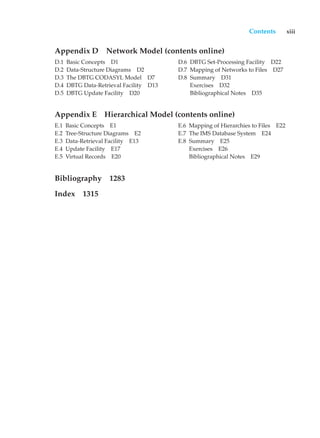 Contents xiii
Appendix D Network Model (contents online)
D.1 Basic Concepts D1
D.2 Data-Structure Diagrams D2
D.3 The DBTG CODASYL Model D7
D.4 DBTG Data-Retrieval Facility D13
D.5 DBTG Update Facility D20
D.6 DBTG Set-Processing Facility D22
D.7 Mapping of Networks to Files D27
D.8 Summary D31
Exercises D32
Bibliographical Notes D35
Appendix E Hierarchical Model (contents online)
E.1 Basic Concepts E1
E.2 Tree-Structure Diagrams E2
E.3 Data-Retrieval Facility E13
E.4 Update Facility E17
E.5 Virtual Records E20
E.6 Mapping of Hierarchies to Files E22
E.7 The IMS Database System E24
E.8 Summary E25
Exercises E26
Bibliographical Notes E29
Bibliography 1283
Index 1315
 