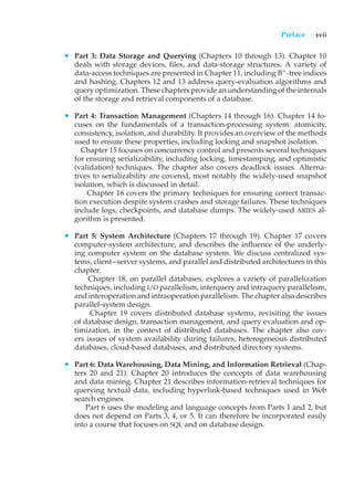 Preface xvii
• Part 3: Data Storage and Querying (Chapters 10 through 13). Chapter 10
deals with storage devices, files, and data-storage structures. A variety of
data-access techniques are presented in Chapter 11, including B+
-tree indices
and hashing. Chapters 12 and 13 address query-evaluation algorithms and
query optimization. These chapters provide an understanding of the internals
of the storage and retrieval components of a database.
• Part 4: Transaction Management (Chapters 14 through 16). Chapter 14 fo-
cuses on the fundamentals of a transaction-processing system: atomicity,
consistency, isolation, and durability. It provides an overview of the methods
used to ensure these properties, including locking and snapshot isolation.
Chapter 15 focuses on concurrency control and presents several techniques
for ensuring serializability, including locking, timestamping, and optimistic
(validation) techniques. The chapter also covers deadlock issues. Alterna-
tives to serializability are covered, most notably the widely-used snapshot
isolation, which is discussed in detail.
Chapter 16 covers the primary techniques for ensuring correct transac-
tion execution despite system crashes and storage failures. These techniques
include logs, checkpoints, and database dumps. The widely-used ARIES al-
gorithm is presented.
• Part 5: System Architecture (Chapters 17 through 19). Chapter 17 covers
computer-system architecture, and describes the influence of the underly-
ing computer system on the database system. We discuss centralized sys-
tems, client–server systems, and parallel and distributed architectures in this
chapter.
Chapter 18, on parallel databases, explores a variety of parallelization
techniques, including I/O parallelism, interquery and intraquery parallelism,
and interoperation and intraoperation parallelism. The chapter also describes
parallel-system design.
Chapter 19 covers distributed database systems, revisiting the issues
of database design, transaction management, and query evaluation and op-
timization, in the context of distributed databases. The chapter also cov-
ers issues of system availability during failures, heterogeneous distributed
databases, cloud-based databases, and distributed directory systems.
• Part 6: Data Warehousing, Data Mining, and Information Retrieval (Chap-
ters 20 and 21). Chapter 20 introduces the concepts of data warehousing
and data mining. Chapter 21 describes information-retrieval techniques for
querying textual data, including hyperlink-based techniques used in Web
search engines.
Part 6 uses the modeling and language concepts from Parts 1 and 2, but
does not depend on Parts 3, 4, or 5. It can therefore be incorporated easily
into a course that focuses on SQL and on database design.
 