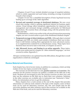 Preface xxi
Chapters 14 and 15 now include detailed coverage of snapshot isolation,
which is widely supported and used today, including coverage of potential
hazards when using it.
Chapter 16 now has a simplified description of basic log-based recovery
leading up to coverage of the ARIES algorithm.
• Revised and expanded coverage of distributed databases. We now cover
cloud data storage, which is gaining significant interest for business appli-
cations. Cloud storage offers enterprises opportunities for improved cost-
management and increased storage scalability, particularly for Web-based
applications. We examine those advantages along with the potential draw-
backs and risks.
Multidatabases, which were earlier in the advanced transaction processing
chapter, are now covered earlier as part of the distributed database chapter.
• Postponed coverage of object databases and XML. Although object-oriented
languages and XML are widely used outside of databases, their use in data-
bases is still limited, making them appropriate for more advanced courses,
or as supplementary material for an introductory course. These topics have
therefore been moved to later in the book, in Chapters 22 and 23.
• QBE, Microsoft Access, and Datalog in an online appendix. These topics,
which were earlier part of a chapter on “other relational languages,” are now
covered in online Appendix C.
All topics not listed above are updated from the fifth edition, though their overall
organization is relatively unchanged.
Review Material and Exercises
Each chapter has a list of review terms, in addition to a summary, which can help
readers review key topics covered in the chapter.
The exercises are divided into two sets: practice exercises and exercises. The
solutions for the practice exercises are publicly available on the Web site of the
book. Students are encouraged to solve the practice exercises on their own, and
later use the solutions on the Web site to check their own solutions. Solutions
to the other exercises are available only to instructors (see “Instructor’s Note,”
below, for information on how to get the solutions).
Many chapters have a tools section at the end of the chapter that provides
information on software tools related to the topic of the chapter; some of these
tools can be used for laboratory exercises. SQL DDL and sample data for the
university database and other relations used in the exercises are available on the
Web site of the book, and can be used for laboratory exercises.
 