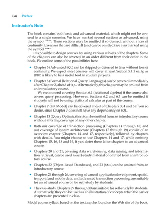 xxii Preface
Instructor’s Note
The book contains both basic and advanced material, which might not be cov-
ered in a single semester. We have marked several sections as advanced, using
the symbol “**”. These sections may be omitted if so desired, without a loss of
continuity. Exercises that are difficult (and can be omitted) are also marked using
the symbol “**”.
It is possible to design courses by using various subsets of the chapters. Some
of the chapters can also be covered in an order different from their order in the
book. We outline some of the possibilities here:
• Chapter 5 (Advanced SQL) can be skipped or deferred to later without loss of
continuity. We expect most courses will cover at least Section 5.1.1 early, as
JDBC is likely to be a useful tool in student projects.
• Chapter 6 (Formal Relational Query Languages) can be covered immediately
after Chapter 2, ahead of SQL. Alternatively, this chapter may be omitted from
an introductory course.
We recommend covering Section 6.1 (relational algebra) if the course also
covers query processing. However, Sections 6.2 and 6.3 can be omitted if
students will not be using relational calculus as part of the course.
• Chapter 7 (E-R Model) can be covered ahead of Chapters 3, 4 and 5 if you so
desire, since Chapter 7 does not have any dependency on SQL.
• Chapter 13 (Query Optimization) can be omitted from an introductory course
without affecting coverage of any other chapter.
• Both our coverage of transaction processing (Chapters 14 through 16) and
our coverage of system architecture (Chapters 17 through 19) consist of an
overview chapter (Chapters 14 and 17, respectively), followed by chapters
with details. You might choose to use Chapters 14 and 17, while omitting
Chapters 15, 16, 18 and 19, if you defer these latter chapters to an advanced
course.
• Chapters 20 and 21, covering data warehousing, data mining, and informa-
tion retrieval, can be used as self-study material or omitted from an introduc-
tory course.
• Chapters 22 (Object-Based Databases), and 23 (XML) can be omitted from an
introductory course.
• Chapters 24 through 26, covering advanced application development, spatial,
temporal and mobile data, and advanced transaction processing, are suitable
for an advanced course or for self-study by students.
• The case-study Chapters 27 through 30 are suitable for self-study by students.
Alternatively, they can be used as an illustration of concepts when the earlier
chapters are presented in class.
Model course syllabi, based on the text, can be found on the Web site of the book.
 