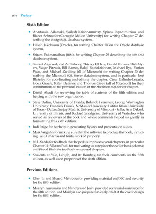 xxiv Preface
Sixth Edition
• Anastassia Ailamaki, Sailesh Krishnamurthy, Spiros Papadimitriou, and
Bianca Schroeder (Carnegie Mellon University) for writing Chapter 27 de-
scribing the PostgreSQL database system.
• Hakan Jakobsson (Oracle), for writing Chapter 28 on the Oracle database
system.
• Sriram Padmanabhan (IBM), for writing Chapter 29 describing the IBM DB2
database system.
• Sameet Agarwal, José A. Blakeley, Thierry D’Hers, Gerald Hinson, Dirk My-
ers, Vaqar Pirzada, Bill Ramos, Balaji Rathakrishnan, Michael Rys, Florian
Waas, and Michael Zwilling (all of Microsoft) for writing Chapter 30 de-
scribing the Microsoft SQL Server database system, and in particular José
Blakeley for coordinating and editing the chapter; César Galindo-Legaria,
Goetz Graefe, Kalen Delaney, and Thomas Casey (all of Microsoft) for their
contributions to the previous edition of the Microsoft SQL Server chapter.
• Daniel Abadi for reviewing the table of contents of the fifth edition and
helping with the new organization.
• Steve Dolins, University of Florida; Rolando Fernanez, George Washington
University; Frantisek Franek, McMaster University; Latifur Khan, University
of Texas - Dallas; Sanjay Madria, University of Missouri - Rolla; Aris Ouksel,
University of Illinois; and Richard Snodgrass, University of Waterloo; who
served as reviewers of the book and whose comments helped us greatly in
formulating this sixth edition.
• Judi Paige for her help in generating figures and presentation slides.
• Mark Wogahn for making sure that the software to produce the book, includ-
ing LaTeX macros and fonts, worked properly.
• N. L. Sarda for feedback that helped us improve several chapters, in particular
Chapter 11; Vikram Pudi for motivating us to replace the earlier bank schema;
and Shetal Shah for feedback on several chapters.
• Students at Yale, Lehigh, and IIT Bombay, for their comments on the fifth
edition, as well as on preprints of the sixth edition.
Previous Editions
• Chen Li and Sharad Mehrotra for providing material on JDBC and security
for the fifth edition.
• Marilyn Turnamian and Nandprasad Joshi provided secretarial assistance for
the fifth edition, and Marilyn also prepared an early draft of the cover design
for the fifth edition.
 