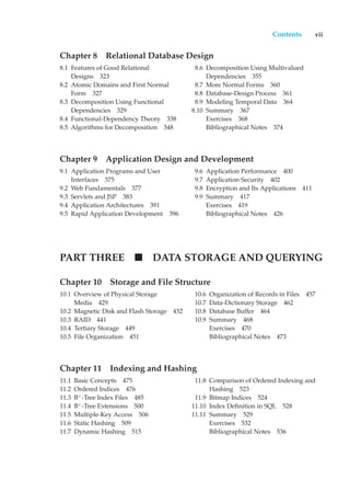 Contents vii
Chapter 8 Relational Database Design
8.1 Features of Good Relational
Designs 323
8.2 Atomic Domains and First Normal
Form 327
8.3 Decomposition Using Functional
Dependencies 329
8.4 Functional-Dependency Theory 338
8.5 Algorithms for Decomposition 348
8.6 Decomposition Using Multivalued
Dependencies 355
8.7 More Normal Forms 360
8.8 Database-Design Process 361
8.9 Modeling Temporal Data 364
8.10 Summary 367
Exercises 368
Bibliographical Notes 374
Chapter 9 Application Design and Development
9.1 Application Programs and User
Interfaces 375
9.2 Web Fundamentals 377
9.3 Servlets and JSP 383
9.4 Application Architectures 391
9.5 Rapid Application Development 396
9.6 Application Performance 400
9.7 Application Security 402
9.8 Encryption and Its Applications 411
9.9 Summary 417
Exercises 419
Bibliographical Notes 426
PART THREE DATA STORAGE AND QUERYING
Chapter 10 Storage and File Structure
10.1 Overview of Physical Storage
Media 429
10.2 Magnetic Disk and Flash Storage 432
10.3 RAID 441
10.4 Tertiary Storage 449
10.5 File Organization 451
10.6 Organization of Records in Files 457
10.7 Data-Dictionary Storage 462
10.8 Database Buffer 464
10.9 Summary 468
Exercises 470
Bibliographical Notes 473
Chapter 11 Indexing and Hashing
11.1 Basic Concepts 475
11.2 Ordered Indices 476
11.3 B+
-Tree Index Files 485
11.4 B+
-Tree Extensions 500
11.5 Multiple-Key Access 506
11.6 Static Hashing 509
11.7 Dynamic Hashing 515
11.8 Comparison of Ordered Indexing and
Hashing 523
11.9 Bitmap Indices 524
11.10 Index Definition in SQL 528
11.11 Summary 529
Exercises 532
Bibliographical Notes 536
 