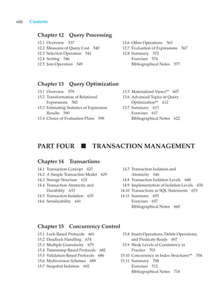 viii Contents
Chapter 12 Query Processing
12.1 Overview 537
12.2 Measures of Query Cost 540
12.3 Selection Operation 541
12.4 Sorting 546
12.5 Join Operation 549
12.6 Other Operations 563
12.7 Evaluation of Expressions 567
12.8 Summary 572
Exercises 574
Bibliographical Notes 577
Chapter 13 Query Optimization
13.1 Overview 579
13.2 Transformation of Relational
Expressions 582
13.3 Estimating Statistics of Expression
Results 590
13.4 Choice of Evaluation Plans 598
13.5 Materialized Views** 607
13.6 Advanced Topics in Query
Optimization** 612
13.7 Summary 615
Exercises 617
Bibliographical Notes 622
PART FOUR TRANSACTION MANAGEMENT
Chapter 14 Transactions
14.1 Transaction Concept 627
14.2 A Simple Transaction Model 629
14.3 Storage Structure 632
14.4 Transaction Atomicity and
Durability 633
14.5 Transaction Isolation 635
14.6 Serializability 641
14.7 Transaction Isolation and
Atomicity 646
14.8 Transaction Isolation Levels 648
14.9 Implementation of Isolation Levels 650
14.10 Transactions as SQL Statements 653
14.11 Summary 655
Exercises 657
Bibliographical Notes 660
Chapter 15 Concurrency Control
15.1 Lock-Based Protocols 661
15.2 Deadlock Handling 674
15.3 Multiple Granularity 679
15.4 Timestamp-Based Protocols 682
15.5 Validation-Based Protocols 686
15.6 Multiversion Schemes 689
15.7 Snapshot Isolation 692
15.8 Insert Operations, Delete Operations,
and Predicate Reads 697
15.9 Weak Levels of Consistency in
Practice 701
15.10 Concurrency in Index Structures** 704
15.11 Summary 708
Exercises 712
Bibliographical Notes 718
 
