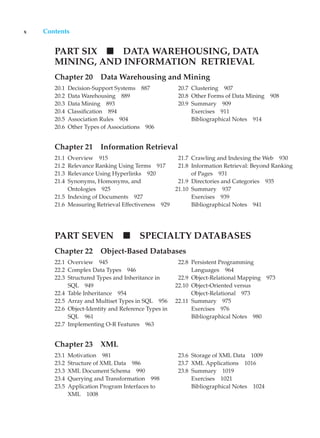 x Contents
PART SIX DATA WAREHOUSING, DATA
MINING, AND INFORMATION RETRIEVAL
Chapter 20 Data Warehousing and Mining
20.1 Decision-Support Systems 887
20.2 Data Warehousing 889
20.3 Data Mining 893
20.4 Classification 894
20.5 Association Rules 904
20.6 Other Types of Associations 906
20.7 Clustering 907
20.8 Other Forms of Data Mining 908
20.9 Summary 909
Exercises 911
Bibliographical Notes 914
Chapter 21 Information Retrieval
21.1 Overview 915
21.2 Relevance Ranking Using Terms 917
21.3 Relevance Using Hyperlinks 920
21.4 Synonyms, Homonyms, and
Ontologies 925
21.5 Indexing of Documents 927
21.6 Measuring Retrieval Effectiveness 929
21.7 Crawling and Indexing the Web 930
21.8 Information Retrieval: Beyond Ranking
of Pages 931
21.9 Directories and Categories 935
21.10 Summary 937
Exercises 939
Bibliographical Notes 941
PART SEVEN SPECIALTY DATABASES
Chapter 22 Object-Based Databases
22.1 Overview 945
22.2 Complex Data Types 946
22.3 Structured Types and Inheritance in
SQL 949
22.4 Table Inheritance 954
22.5 Array and Multiset Types in SQL 956
22.6 Object-Identity and Reference Types in
SQL 961
22.7 Implementing O-R Features 963
22.8 Persistent Programming
Languages 964
22.9 Object-Relational Mapping 973
22.10 Object-Oriented versus
Object-Relational 973
22.11 Summary 975
Exercises 976
Bibliographical Notes 980
Chapter 23 XML
23.1 Motivation 981
23.2 Structure of XML Data 986
23.3 XML Document Schema 990
23.4 Querying and Transformation 998
23.5 Application Program Interfaces to
XML 1008
23.6 Storage of XML Data 1009
23.7 XML Applications 1016
23.8 Summary 1019
Exercises 1021
Bibliographical Notes 1024
 