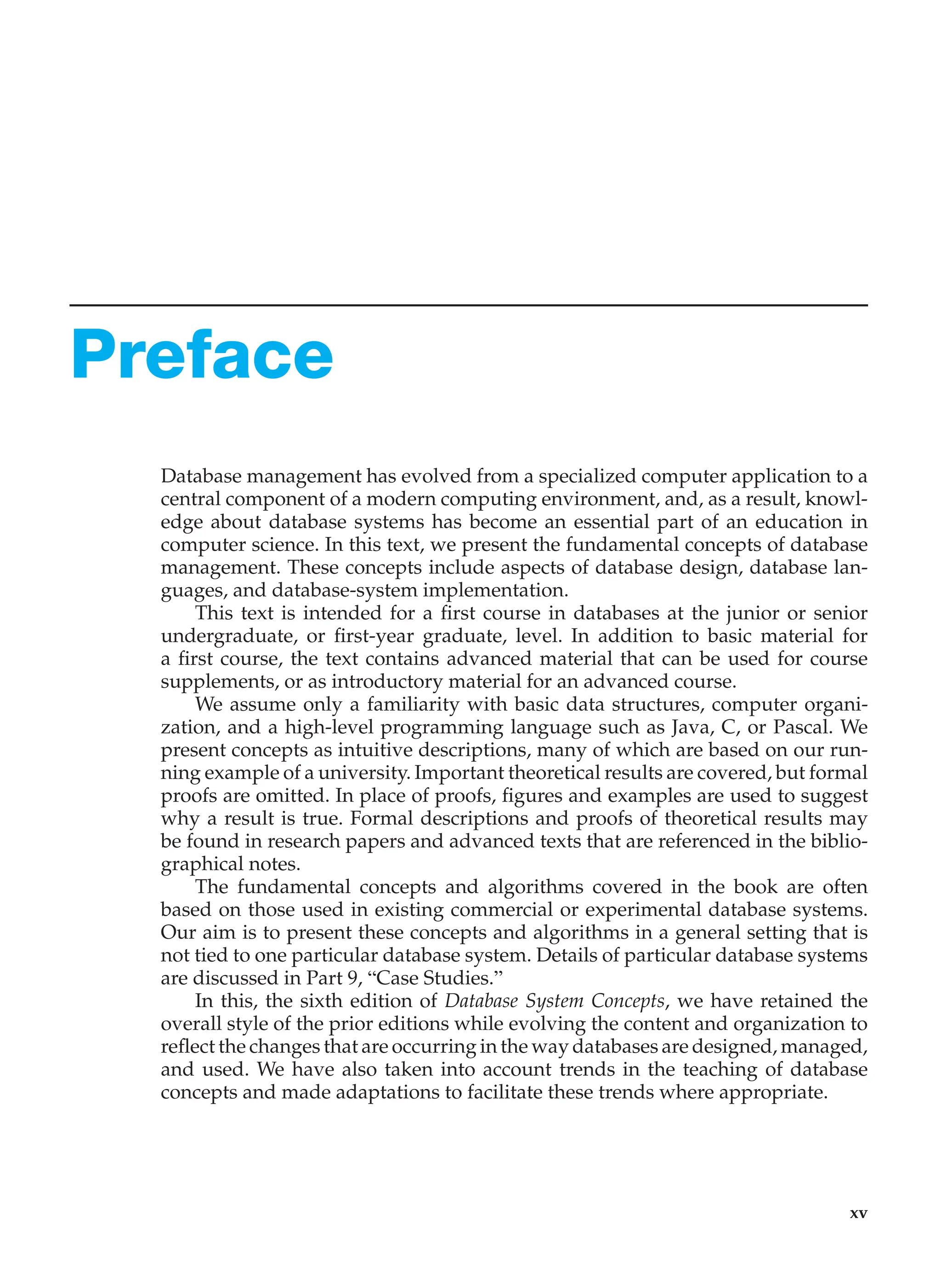 Preface
Database management has evolved from a specialized computer application to a
central component of a modern computing environment, and, as a result, knowl-
edge about database systems has become an essential part of an education in
computer science. In this text, we present the fundamental concepts of database
management. These concepts include aspects of database design, database lan-
guages, and database-system implementation.
This text is intended for a first course in databases at the junior or senior
undergraduate, or first-year graduate, level. In addition to basic material for
a first course, the text contains advanced material that can be used for course
supplements, or as introductory material for an advanced course.
We assume only a familiarity with basic data structures, computer organi-
zation, and a high-level programming language such as Java, C, or Pascal. We
present concepts as intuitive descriptions, many of which are based on our run-
ning example of a university. Important theoretical results are covered, but formal
proofs are omitted. In place of proofs, figures and examples are used to suggest
why a result is true. Formal descriptions and proofs of theoretical results may
be found in research papers and advanced texts that are referenced in the biblio-
graphical notes.
The fundamental concepts and algorithms covered in the book are often
based on those used in existing commercial or experimental database systems.
Our aim is to present these concepts and algorithms in a general setting that is
not tied to one particular database system. Details of particular database systems
are discussed in Part 9, “Case Studies.”
In this, the sixth edition of Database System Concepts, we have retained the
overall style of the prior editions while evolving the content and organization to
reflect the changes that are occurring in the way databases are designed, managed,
and used. We have also taken into account trends in the teaching of database
concepts and made adaptations to facilitate these trends where appropriate.
xv
 
