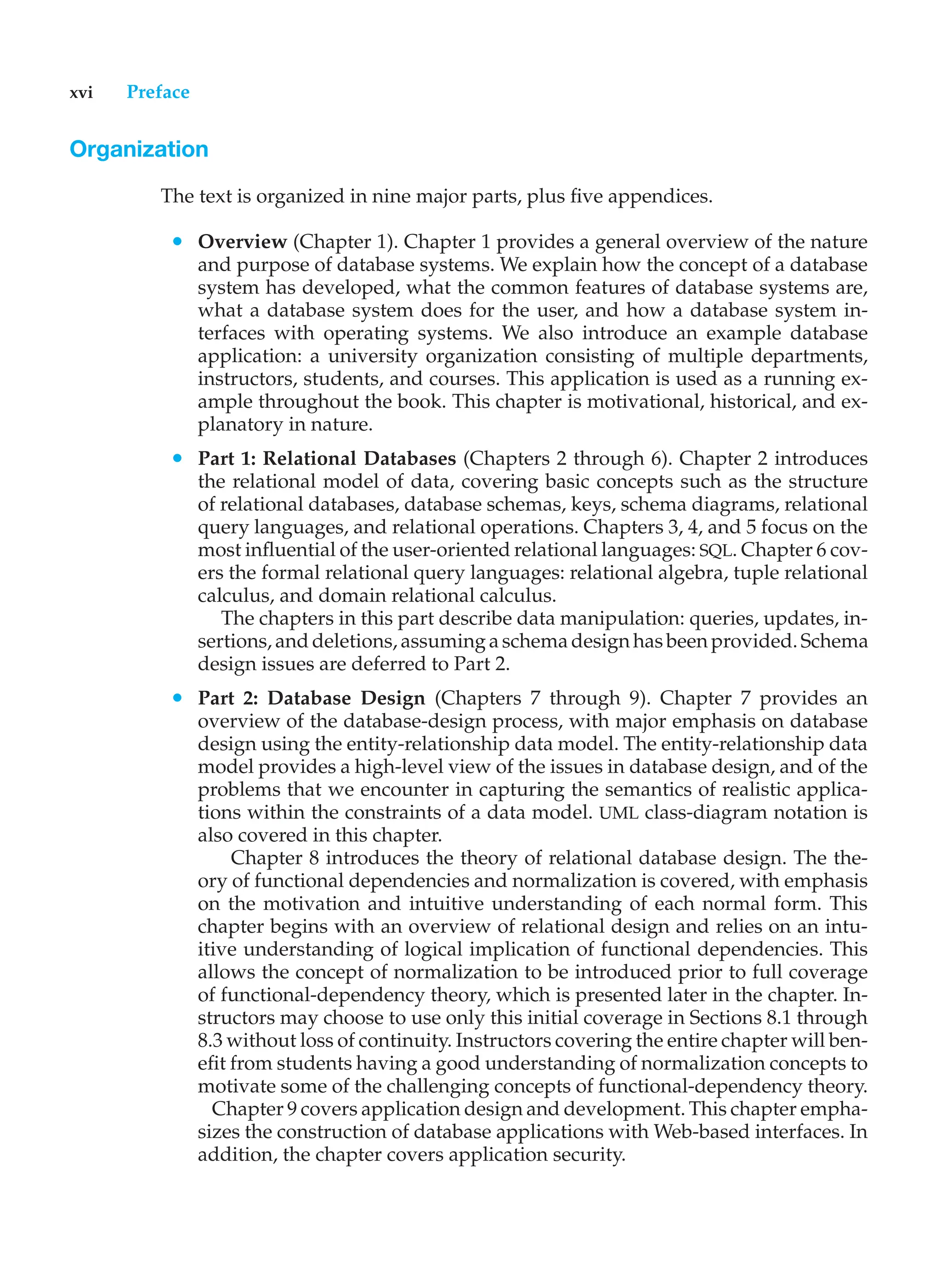 xvi Preface
Organization
The text is organized in nine major parts, plus five appendices.
• Overview (Chapter 1). Chapter 1 provides a general overview of the nature
and purpose of database systems. We explain how the concept of a database
system has developed, what the common features of database systems are,
what a database system does for the user, and how a database system in-
terfaces with operating systems. We also introduce an example database
application: a university organization consisting of multiple departments,
instructors, students, and courses. This application is used as a running ex-
ample throughout the book. This chapter is motivational, historical, and ex-
planatory in nature.
• Part 1: Relational Databases (Chapters 2 through 6). Chapter 2 introduces
the relational model of data, covering basic concepts such as the structure
of relational databases, database schemas, keys, schema diagrams, relational
query languages, and relational operations. Chapters 3, 4, and 5 focus on the
most influential of the user-oriented relational languages: SQL. Chapter 6 cov-
ers the formal relational query languages: relational algebra, tuple relational
calculus, and domain relational calculus.
The chapters in this part describe data manipulation: queries, updates, in-
sertions, and deletions, assuming a schema design has been provided. Schema
design issues are deferred to Part 2.
• Part 2: Database Design (Chapters 7 through 9). Chapter 7 provides an
overview of the database-design process, with major emphasis on database
design using the entity-relationship data model. The entity-relationship data
model provides a high-level view of the issues in database design, and of the
problems that we encounter in capturing the semantics of realistic applica-
tions within the constraints of a data model. UML class-diagram notation is
also covered in this chapter.
Chapter 8 introduces the theory of relational database design. The the-
ory of functional dependencies and normalization is covered, with emphasis
on the motivation and intuitive understanding of each normal form. This
chapter begins with an overview of relational design and relies on an intu-
itive understanding of logical implication of functional dependencies. This
allows the concept of normalization to be introduced prior to full coverage
of functional-dependency theory, which is presented later in the chapter. In-
structors may choose to use only this initial coverage in Sections 8.1 through
8.3 without loss of continuity. Instructors covering the entire chapter will ben-
efit from students having a good understanding of normalization concepts to
motivate some of the challenging concepts of functional-dependency theory.
Chapter 9 covers application design and development. This chapter empha-
sizes the construction of database applications with Web-based interfaces. In
addition, the chapter covers application security.
 
