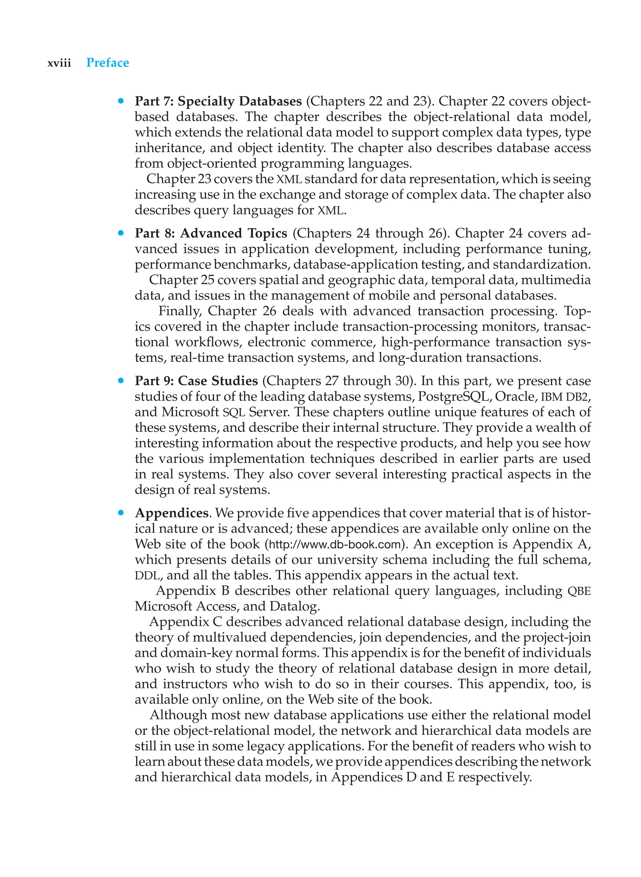 xviii Preface
• Part 7: Specialty Databases (Chapters 22 and 23). Chapter 22 covers object-
based databases. The chapter describes the object-relational data model,
which extends the relational data model to support complex data types, type
inheritance, and object identity. The chapter also describes database access
from object-oriented programming languages.
Chapter 23 covers the XML standard for data representation, which is seeing
increasing use in the exchange and storage of complex data. The chapter also
describes query languages for XML.
• Part 8: Advanced Topics (Chapters 24 through 26). Chapter 24 covers ad-
vanced issues in application development, including performance tuning,
performance benchmarks, database-application testing, and standardization.
Chapter 25 covers spatial and geographic data, temporal data, multimedia
data, and issues in the management of mobile and personal databases.
Finally, Chapter 26 deals with advanced transaction processing. Top-
ics covered in the chapter include transaction-processing monitors, transac-
tional workflows, electronic commerce, high-performance transaction sys-
tems, real-time transaction systems, and long-duration transactions.
• Part 9: Case Studies (Chapters 27 through 30). In this part, we present case
studies of four of the leading database systems, PostgreSQL, Oracle, IBM DB2,
and Microsoft SQL Server. These chapters outline unique features of each of
these systems, and describe their internal structure. They provide a wealth of
interesting information about the respective products, and help you see how
the various implementation techniques described in earlier parts are used
in real systems. They also cover several interesting practical aspects in the
design of real systems.
• Appendices. We provide five appendices that cover material that is of histor-
ical nature or is advanced; these appendices are available only online on the
Web site of the book (http://www.db-book.com). An exception is Appendix A,
which presents details of our university schema including the full schema,
DDL, and all the tables. This appendix appears in the actual text.
Appendix B describes other relational query languages, including QBE
Microsoft Access, and Datalog.
Appendix C describes advanced relational database design, including the
theory of multivalued dependencies, join dependencies, and the project-join
and domain-key normal forms. This appendix is for the benefit of individuals
who wish to study the theory of relational database design in more detail,
and instructors who wish to do so in their courses. This appendix, too, is
available only online, on the Web site of the book.
Although most new database applications use either the relational model
or the object-relational model, the network and hierarchical data models are
still in use in some legacy applications. For the benefit of readers who wish to
learn about these data models, we provide appendices describing the network
and hierarchical data models, in Appendices D and E respectively.
 