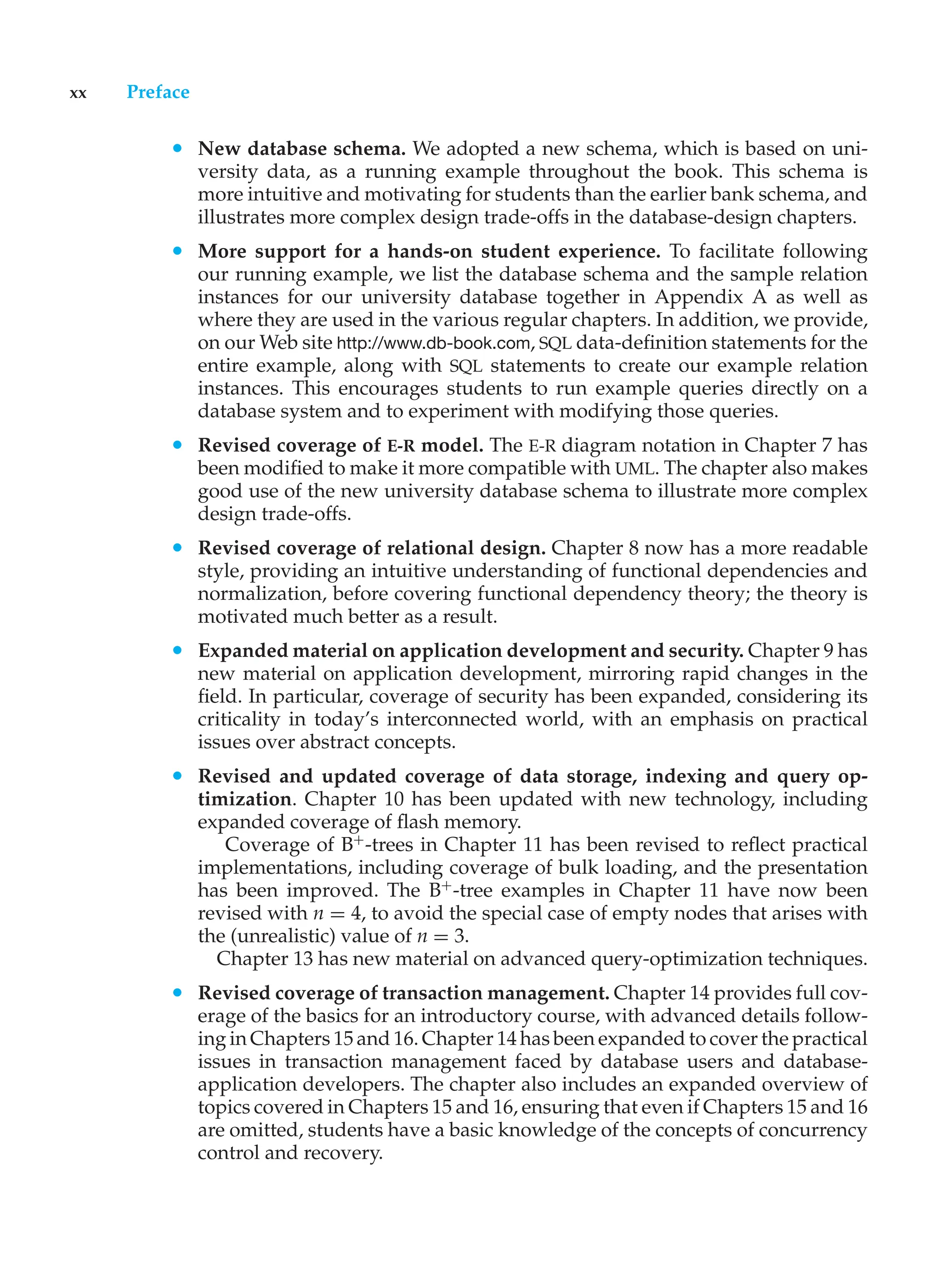 xx Preface
• New database schema. We adopted a new schema, which is based on uni-
versity data, as a running example throughout the book. This schema is
more intuitive and motivating for students than the earlier bank schema, and
illustrates more complex design trade-offs in the database-design chapters.
• More support for a hands-on student experience. To facilitate following
our running example, we list the database schema and the sample relation
instances for our university database together in Appendix A as well as
where they are used in the various regular chapters. In addition, we provide,
on our Web site http://www.db-book.com, SQL data-definition statements for the
entire example, along with SQL statements to create our example relation
instances. This encourages students to run example queries directly on a
database system and to experiment with modifying those queries.
• Revised coverage of E-R model. The E-R diagram notation in Chapter 7 has
been modified to make it more compatible with UML. The chapter also makes
good use of the new university database schema to illustrate more complex
design trade-offs.
• Revised coverage of relational design. Chapter 8 now has a more readable
style, providing an intuitive understanding of functional dependencies and
normalization, before covering functional dependency theory; the theory is
motivated much better as a result.
• Expanded material on application development and security. Chapter 9 has
new material on application development, mirroring rapid changes in the
field. In particular, coverage of security has been expanded, considering its
criticality in today’s interconnected world, with an emphasis on practical
issues over abstract concepts.
• Revised and updated coverage of data storage, indexing and query op-
timization. Chapter 10 has been updated with new technology, including
expanded coverage of flash memory.
Coverage of B+
-trees in Chapter 11 has been revised to reflect practical
implementations, including coverage of bulk loading, and the presentation
has been improved. The B+
-tree examples in Chapter 11 have now been
revised with n = 4, to avoid the special case of empty nodes that arises with
the (unrealistic) value of n = 3.
Chapter 13 has new material on advanced query-optimization techniques.
• Revised coverage of transaction management. Chapter 14 provides full cov-
erage of the basics for an introductory course, with advanced details follow-
ing in Chapters 15 and 16. Chapter 14 has been expanded to cover the practical
issues in transaction management faced by database users and database-
application developers. The chapter also includes an expanded overview of
topics covered in Chapters 15 and 16, ensuring that even if Chapters 15 and 16
are omitted, students have a basic knowledge of the concepts of concurrency
control and recovery.
 