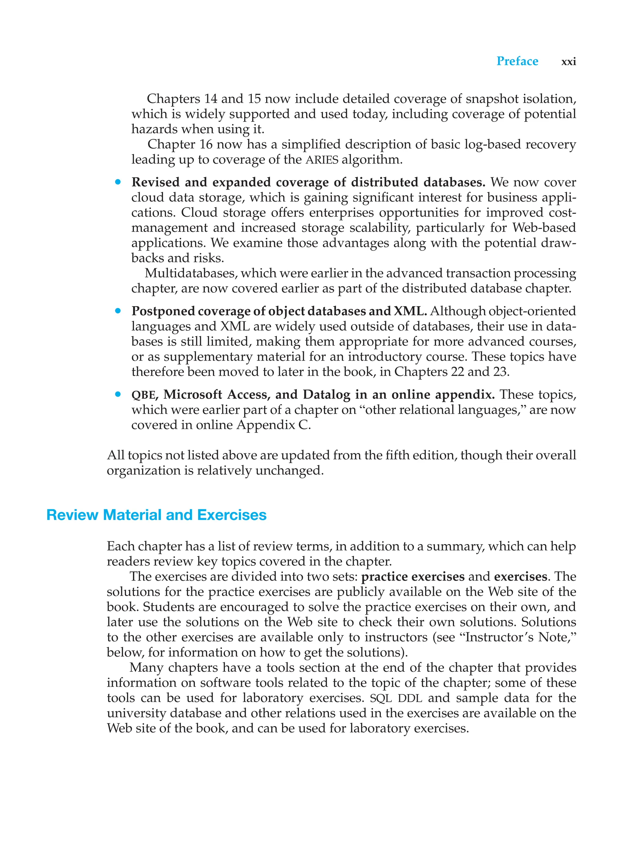 Preface xxi
Chapters 14 and 15 now include detailed coverage of snapshot isolation,
which is widely supported and used today, including coverage of potential
hazards when using it.
Chapter 16 now has a simplified description of basic log-based recovery
leading up to coverage of the ARIES algorithm.
• Revised and expanded coverage of distributed databases. We now cover
cloud data storage, which is gaining significant interest for business appli-
cations. Cloud storage offers enterprises opportunities for improved cost-
management and increased storage scalability, particularly for Web-based
applications. We examine those advantages along with the potential draw-
backs and risks.
Multidatabases, which were earlier in the advanced transaction processing
chapter, are now covered earlier as part of the distributed database chapter.
• Postponed coverage of object databases and XML. Although object-oriented
languages and XML are widely used outside of databases, their use in data-
bases is still limited, making them appropriate for more advanced courses,
or as supplementary material for an introductory course. These topics have
therefore been moved to later in the book, in Chapters 22 and 23.
• QBE, Microsoft Access, and Datalog in an online appendix. These topics,
which were earlier part of a chapter on “other relational languages,” are now
covered in online Appendix C.
All topics not listed above are updated from the fifth edition, though their overall
organization is relatively unchanged.
Review Material and Exercises
Each chapter has a list of review terms, in addition to a summary, which can help
readers review key topics covered in the chapter.
The exercises are divided into two sets: practice exercises and exercises. The
solutions for the practice exercises are publicly available on the Web site of the
book. Students are encouraged to solve the practice exercises on their own, and
later use the solutions on the Web site to check their own solutions. Solutions
to the other exercises are available only to instructors (see “Instructor’s Note,”
below, for information on how to get the solutions).
Many chapters have a tools section at the end of the chapter that provides
information on software tools related to the topic of the chapter; some of these
tools can be used for laboratory exercises. SQL DDL and sample data for the
university database and other relations used in the exercises are available on the
Web site of the book, and can be used for laboratory exercises.
 