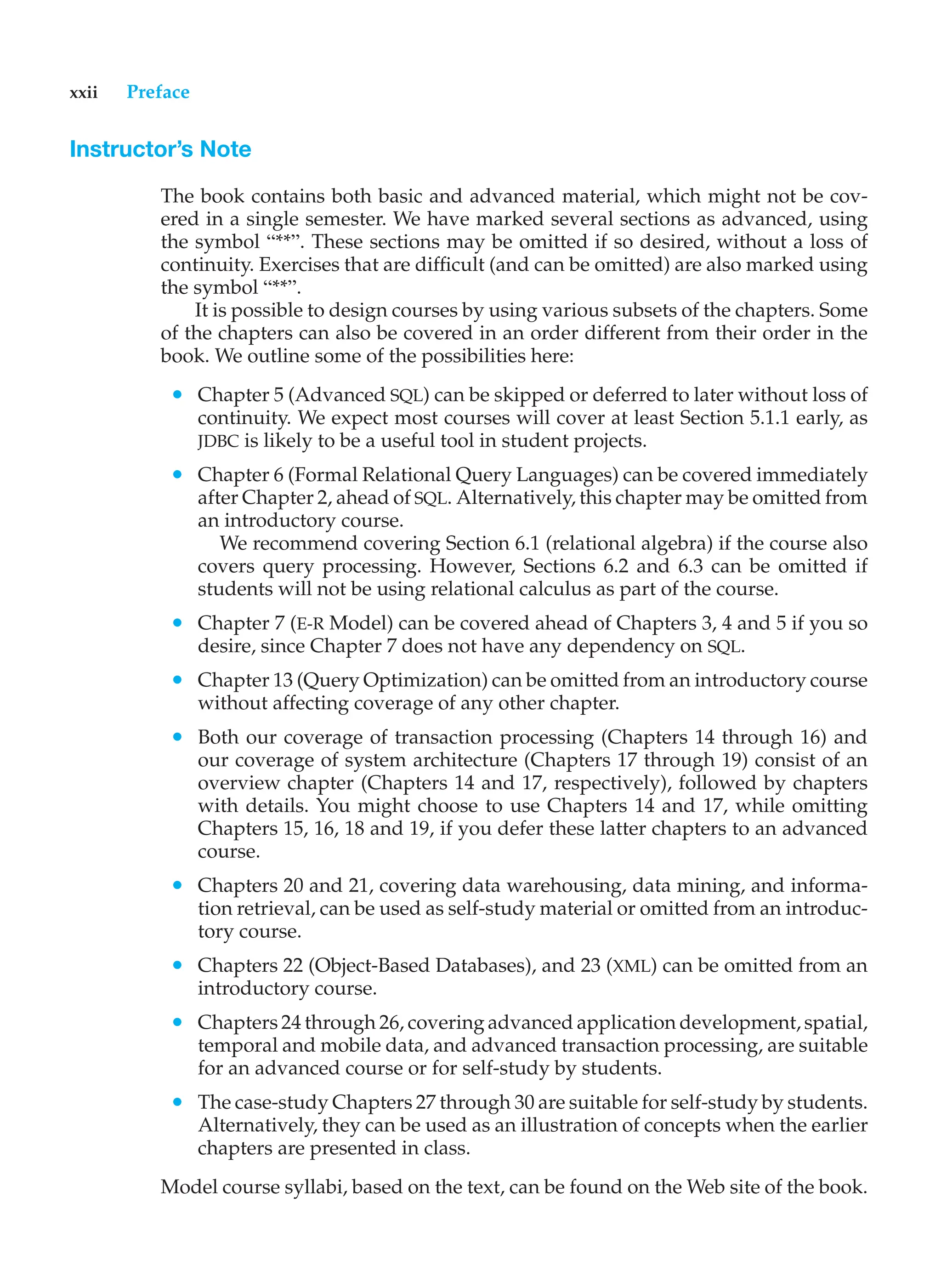 xxii Preface
Instructor’s Note
The book contains both basic and advanced material, which might not be cov-
ered in a single semester. We have marked several sections as advanced, using
the symbol “**”. These sections may be omitted if so desired, without a loss of
continuity. Exercises that are difficult (and can be omitted) are also marked using
the symbol “**”.
It is possible to design courses by using various subsets of the chapters. Some
of the chapters can also be covered in an order different from their order in the
book. We outline some of the possibilities here:
• Chapter 5 (Advanced SQL) can be skipped or deferred to later without loss of
continuity. We expect most courses will cover at least Section 5.1.1 early, as
JDBC is likely to be a useful tool in student projects.
• Chapter 6 (Formal Relational Query Languages) can be covered immediately
after Chapter 2, ahead of SQL. Alternatively, this chapter may be omitted from
an introductory course.
We recommend covering Section 6.1 (relational algebra) if the course also
covers query processing. However, Sections 6.2 and 6.3 can be omitted if
students will not be using relational calculus as part of the course.
• Chapter 7 (E-R Model) can be covered ahead of Chapters 3, 4 and 5 if you so
desire, since Chapter 7 does not have any dependency on SQL.
• Chapter 13 (Query Optimization) can be omitted from an introductory course
without affecting coverage of any other chapter.
• Both our coverage of transaction processing (Chapters 14 through 16) and
our coverage of system architecture (Chapters 17 through 19) consist of an
overview chapter (Chapters 14 and 17, respectively), followed by chapters
with details. You might choose to use Chapters 14 and 17, while omitting
Chapters 15, 16, 18 and 19, if you defer these latter chapters to an advanced
course.
• Chapters 20 and 21, covering data warehousing, data mining, and informa-
tion retrieval, can be used as self-study material or omitted from an introduc-
tory course.
• Chapters 22 (Object-Based Databases), and 23 (XML) can be omitted from an
introductory course.
• Chapters 24 through 26, covering advanced application development, spatial,
temporal and mobile data, and advanced transaction processing, are suitable
for an advanced course or for self-study by students.
• The case-study Chapters 27 through 30 are suitable for self-study by students.
Alternatively, they can be used as an illustration of concepts when the earlier
chapters are presented in class.
Model course syllabi, based on the text, can be found on the Web site of the book.
 