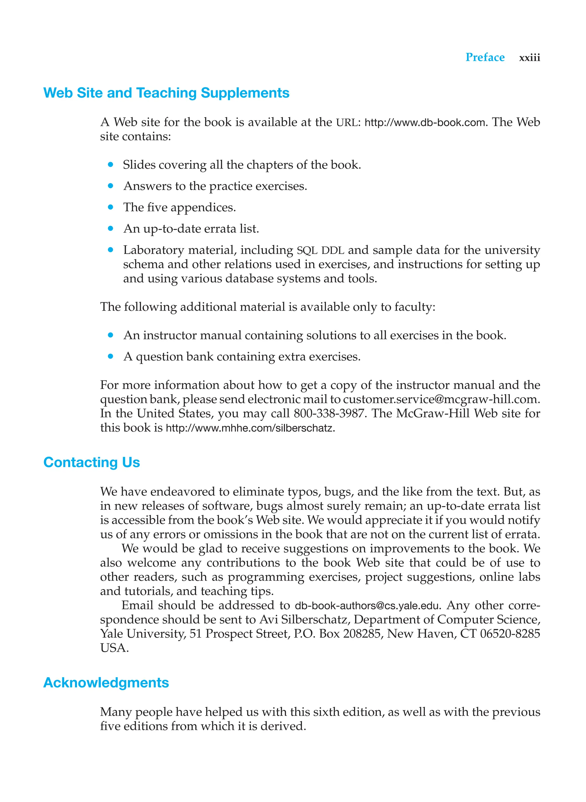 Preface xxiii
Web Site and Teaching Supplements
A Web site for the book is available at the URL: http://www.db-book.com. The Web
site contains:
• Slides covering all the chapters of the book.
• Answers to the practice exercises.
• The five appendices.
• An up-to-date errata list.
• Laboratory material, including SQL DDL and sample data for the university
schema and other relations used in exercises, and instructions for setting up
and using various database systems and tools.
The following additional material is available only to faculty:
• An instructor manual containing solutions to all exercises in the book.
• A question bank containing extra exercises.
For more information about how to get a copy of the instructor manual and the
question bank, please send electronic mail to customer.service@mcgraw-hill.com.
In the United States, you may call 800-338-3987. The McGraw-Hill Web site for
this book is http://www.mhhe.com/silberschatz.
Contacting Us
We have endeavored to eliminate typos, bugs, and the like from the text. But, as
in new releases of software, bugs almost surely remain; an up-to-date errata list
is accessible from the book’s Web site. We would appreciate it if you would notify
us of any errors or omissions in the book that are not on the current list of errata.
We would be glad to receive suggestions on improvements to the book. We
also welcome any contributions to the book Web site that could be of use to
other readers, such as programming exercises, project suggestions, online labs
and tutorials, and teaching tips.
Email should be addressed to db-book-authors@cs.yale.edu. Any other corre-
spondence should be sent to Avi Silberschatz, Department of Computer Science,
Yale University, 51 Prospect Street, P.O. Box 208285, New Haven, CT 06520-8285
USA.
Acknowledgments
Many people have helped us with this sixth edition, as well as with the previous
five editions from which it is derived.
 