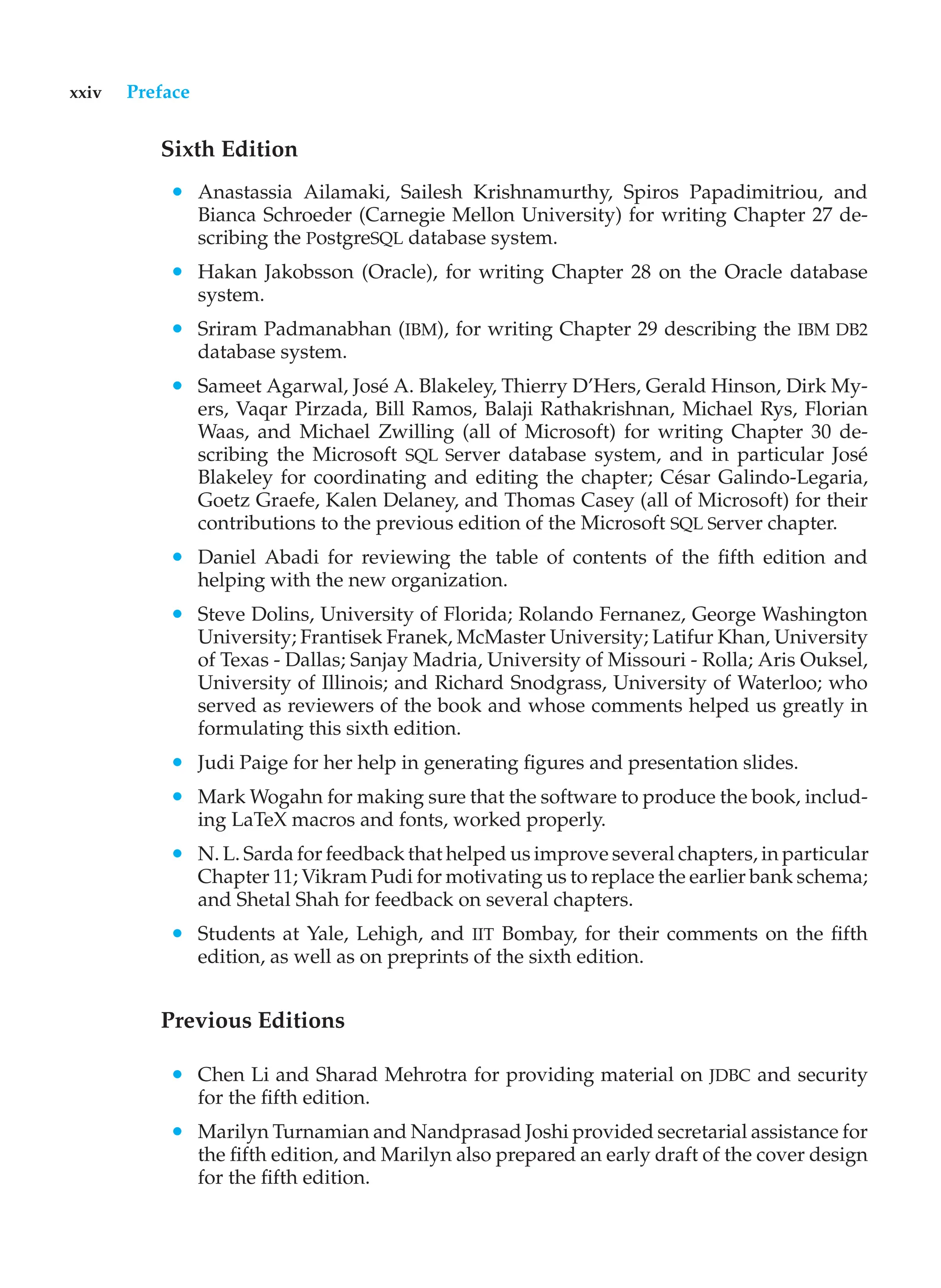 xxiv Preface
Sixth Edition
• Anastassia Ailamaki, Sailesh Krishnamurthy, Spiros Papadimitriou, and
Bianca Schroeder (Carnegie Mellon University) for writing Chapter 27 de-
scribing the PostgreSQL database system.
• Hakan Jakobsson (Oracle), for writing Chapter 28 on the Oracle database
system.
• Sriram Padmanabhan (IBM), for writing Chapter 29 describing the IBM DB2
database system.
• Sameet Agarwal, José A. Blakeley, Thierry D’Hers, Gerald Hinson, Dirk My-
ers, Vaqar Pirzada, Bill Ramos, Balaji Rathakrishnan, Michael Rys, Florian
Waas, and Michael Zwilling (all of Microsoft) for writing Chapter 30 de-
scribing the Microsoft SQL Server database system, and in particular José
Blakeley for coordinating and editing the chapter; César Galindo-Legaria,
Goetz Graefe, Kalen Delaney, and Thomas Casey (all of Microsoft) for their
contributions to the previous edition of the Microsoft SQL Server chapter.
• Daniel Abadi for reviewing the table of contents of the fifth edition and
helping with the new organization.
• Steve Dolins, University of Florida; Rolando Fernanez, George Washington
University; Frantisek Franek, McMaster University; Latifur Khan, University
of Texas - Dallas; Sanjay Madria, University of Missouri - Rolla; Aris Ouksel,
University of Illinois; and Richard Snodgrass, University of Waterloo; who
served as reviewers of the book and whose comments helped us greatly in
formulating this sixth edition.
• Judi Paige for her help in generating figures and presentation slides.
• Mark Wogahn for making sure that the software to produce the book, includ-
ing LaTeX macros and fonts, worked properly.
• N. L. Sarda for feedback that helped us improve several chapters, in particular
Chapter 11; Vikram Pudi for motivating us to replace the earlier bank schema;
and Shetal Shah for feedback on several chapters.
• Students at Yale, Lehigh, and IIT Bombay, for their comments on the fifth
edition, as well as on preprints of the sixth edition.
Previous Editions
• Chen Li and Sharad Mehrotra for providing material on JDBC and security
for the fifth edition.
• Marilyn Turnamian and Nandprasad Joshi provided secretarial assistance for
the fifth edition, and Marilyn also prepared an early draft of the cover design
for the fifth edition.
 